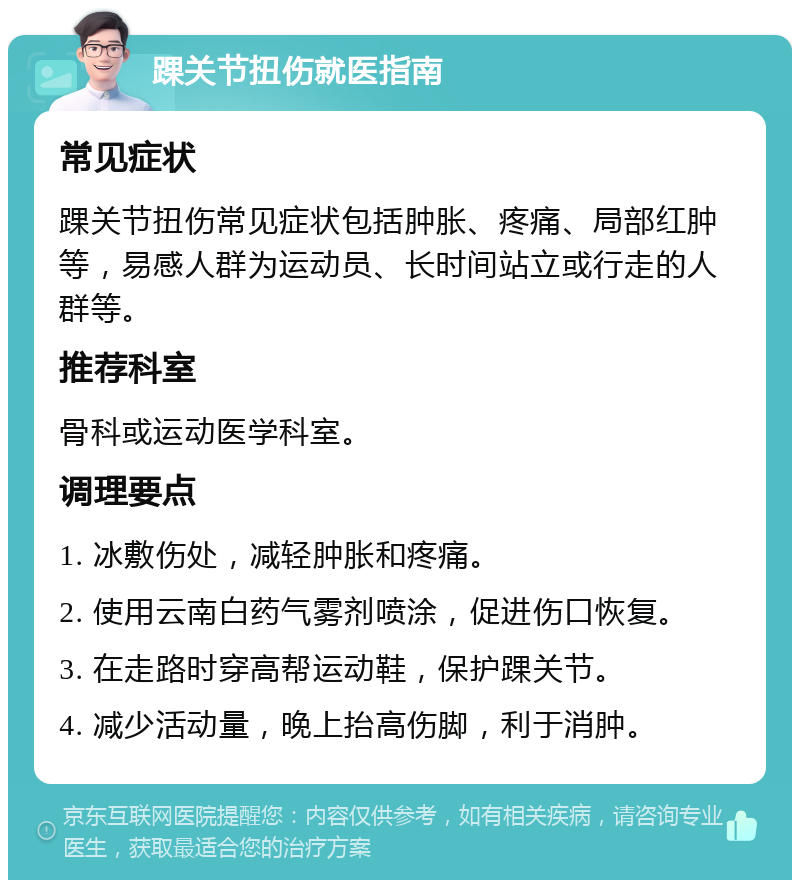 踝关节扭伤就医指南 常见症状 踝关节扭伤常见症状包括肿胀、疼痛、局部红肿等，易感人群为运动员、长时间站立或行走的人群等。 推荐科室 骨科或运动医学科室。 调理要点 1. 冰敷伤处，减轻肿胀和疼痛。 2. 使用云南白药气雾剂喷涂，促进伤口恢复。 3. 在走路时穿高帮运动鞋，保护踝关节。 4. 减少活动量，晚上抬高伤脚，利于消肿。