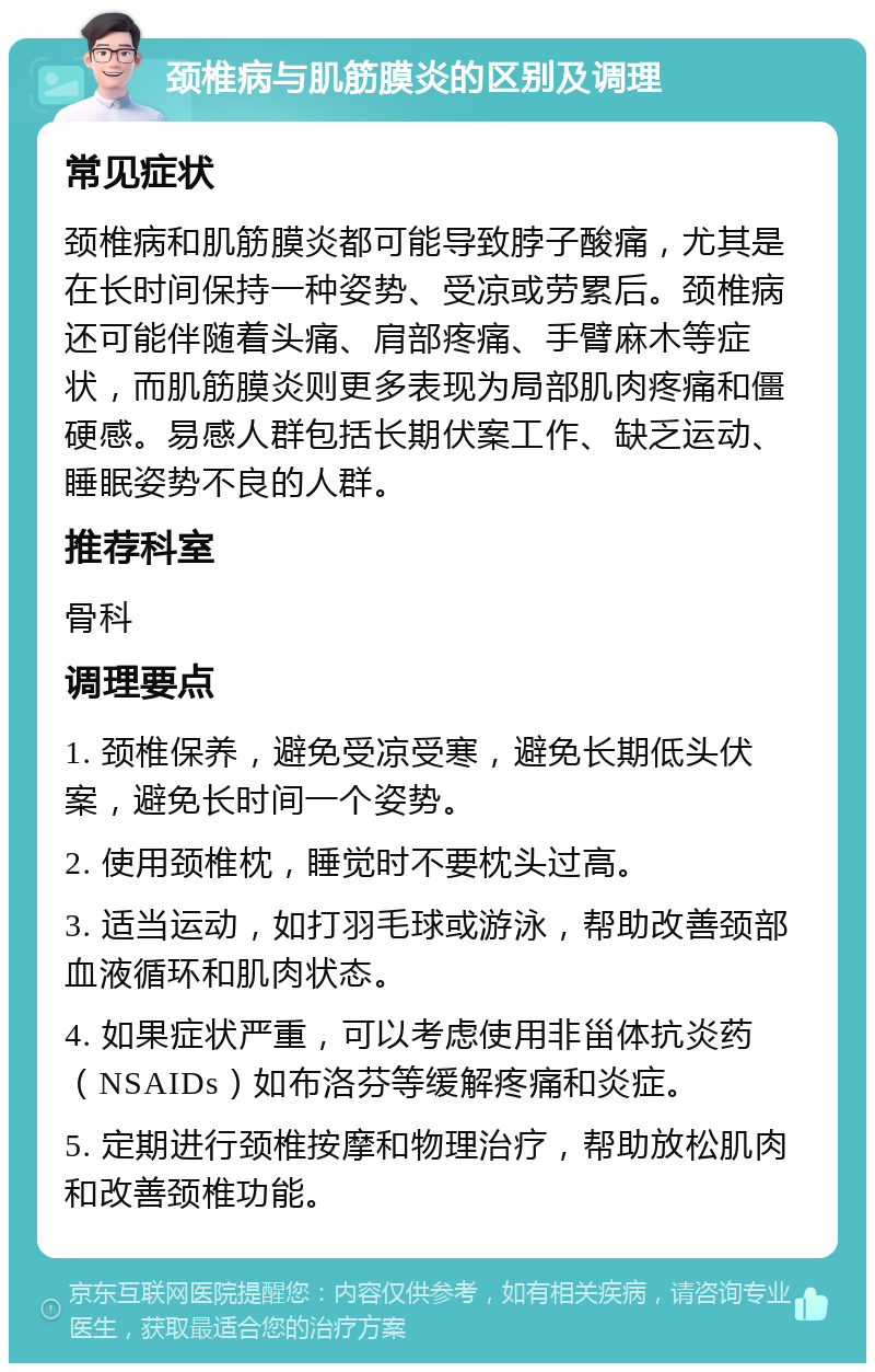 颈椎病与肌筋膜炎的区别及调理 常见症状 颈椎病和肌筋膜炎都可能导致脖子酸痛，尤其是在长时间保持一种姿势、受凉或劳累后。颈椎病还可能伴随着头痛、肩部疼痛、手臂麻木等症状，而肌筋膜炎则更多表现为局部肌肉疼痛和僵硬感。易感人群包括长期伏案工作、缺乏运动、睡眠姿势不良的人群。 推荐科室 骨科 调理要点 1. 颈椎保养，避免受凉受寒，避免长期低头伏案，避免长时间一个姿势。 2. 使用颈椎枕，睡觉时不要枕头过高。 3. 适当运动，如打羽毛球或游泳，帮助改善颈部血液循环和肌肉状态。 4. 如果症状严重，可以考虑使用非甾体抗炎药（NSAIDs）如布洛芬等缓解疼痛和炎症。 5. 定期进行颈椎按摩和物理治疗，帮助放松肌肉和改善颈椎功能。