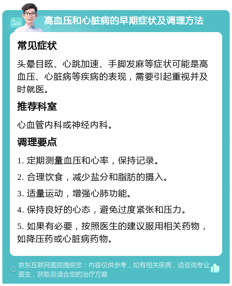 高血压和心脏病的早期症状及调理方法 常见症状 头晕目眩、心跳加速、手脚发麻等症状可能是高血压、心脏病等疾病的表现，需要引起重视并及时就医。 推荐科室 心血管内科或神经内科。 调理要点 1. 定期测量血压和心率，保持记录。 2. 合理饮食，减少盐分和脂肪的摄入。 3. 适量运动，增强心肺功能。 4. 保持良好的心态，避免过度紧张和压力。 5. 如果有必要，按照医生的建议服用相关药物，如降压药或心脏病药物。