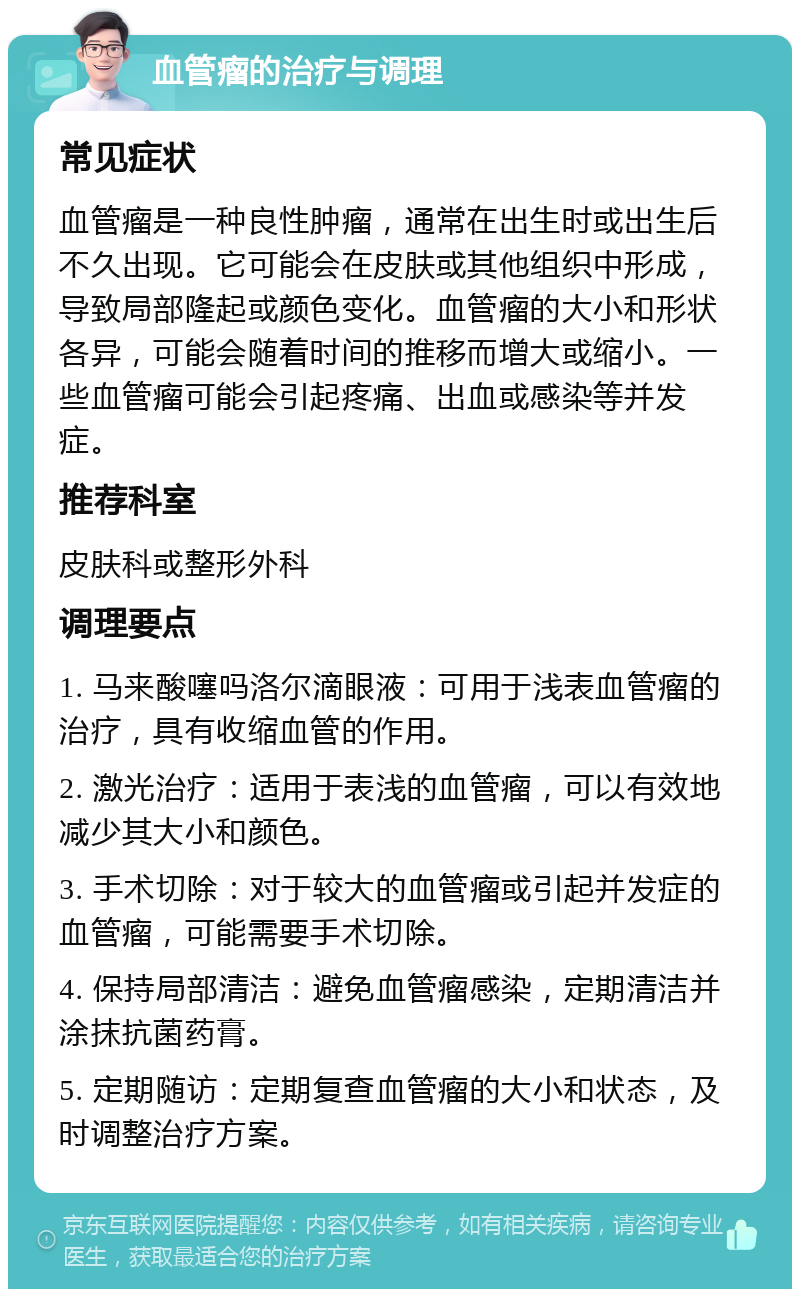 血管瘤的治疗与调理 常见症状 血管瘤是一种良性肿瘤，通常在出生时或出生后不久出现。它可能会在皮肤或其他组织中形成，导致局部隆起或颜色变化。血管瘤的大小和形状各异，可能会随着时间的推移而增大或缩小。一些血管瘤可能会引起疼痛、出血或感染等并发症。 推荐科室 皮肤科或整形外科 调理要点 1. 马来酸噻吗洛尔滴眼液：可用于浅表血管瘤的治疗，具有收缩血管的作用。 2. 激光治疗：适用于表浅的血管瘤，可以有效地减少其大小和颜色。 3. 手术切除：对于较大的血管瘤或引起并发症的血管瘤，可能需要手术切除。 4. 保持局部清洁：避免血管瘤感染，定期清洁并涂抹抗菌药膏。 5. 定期随访：定期复查血管瘤的大小和状态，及时调整治疗方案。