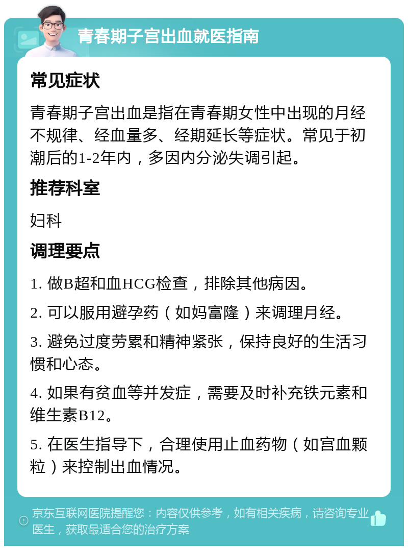 青春期子宫出血就医指南 常见症状 青春期子宫出血是指在青春期女性中出现的月经不规律、经血量多、经期延长等症状。常见于初潮后的1-2年内，多因内分泌失调引起。 推荐科室 妇科 调理要点 1. 做B超和血HCG检查，排除其他病因。 2. 可以服用避孕药（如妈富隆）来调理月经。 3. 避免过度劳累和精神紧张，保持良好的生活习惯和心态。 4. 如果有贫血等并发症，需要及时补充铁元素和维生素B12。 5. 在医生指导下，合理使用止血药物（如宫血颗粒）来控制出血情况。