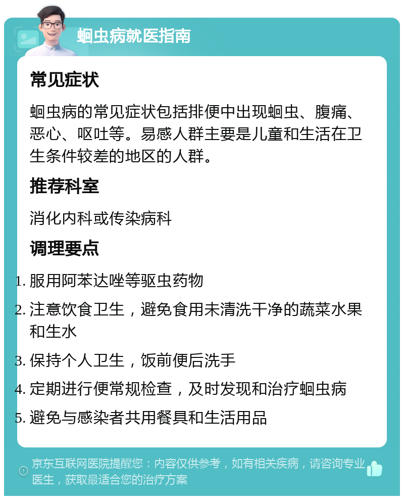 蛔虫病就医指南 常见症状 蛔虫病的常见症状包括排便中出现蛔虫、腹痛、恶心、呕吐等。易感人群主要是儿童和生活在卫生条件较差的地区的人群。 推荐科室 消化内科或传染病科 调理要点 服用阿苯达唑等驱虫药物 注意饮食卫生，避免食用未清洗干净的蔬菜水果和生水 保持个人卫生，饭前便后洗手 定期进行便常规检查，及时发现和治疗蛔虫病 避免与感染者共用餐具和生活用品