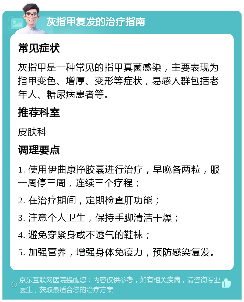 灰指甲复发的治疗指南 常见症状 灰指甲是一种常见的指甲真菌感染，主要表现为指甲变色、增厚、变形等症状，易感人群包括老年人、糖尿病患者等。 推荐科室 皮肤科 调理要点 1. 使用伊曲康挣胶囊进行治疗，早晚各两粒，服一周停三周，连续三个疗程； 2. 在治疗期间，定期检查肝功能； 3. 注意个人卫生，保持手脚清洁干燥； 4. 避免穿紧身或不透气的鞋袜； 5. 加强营养，增强身体免疫力，预防感染复发。