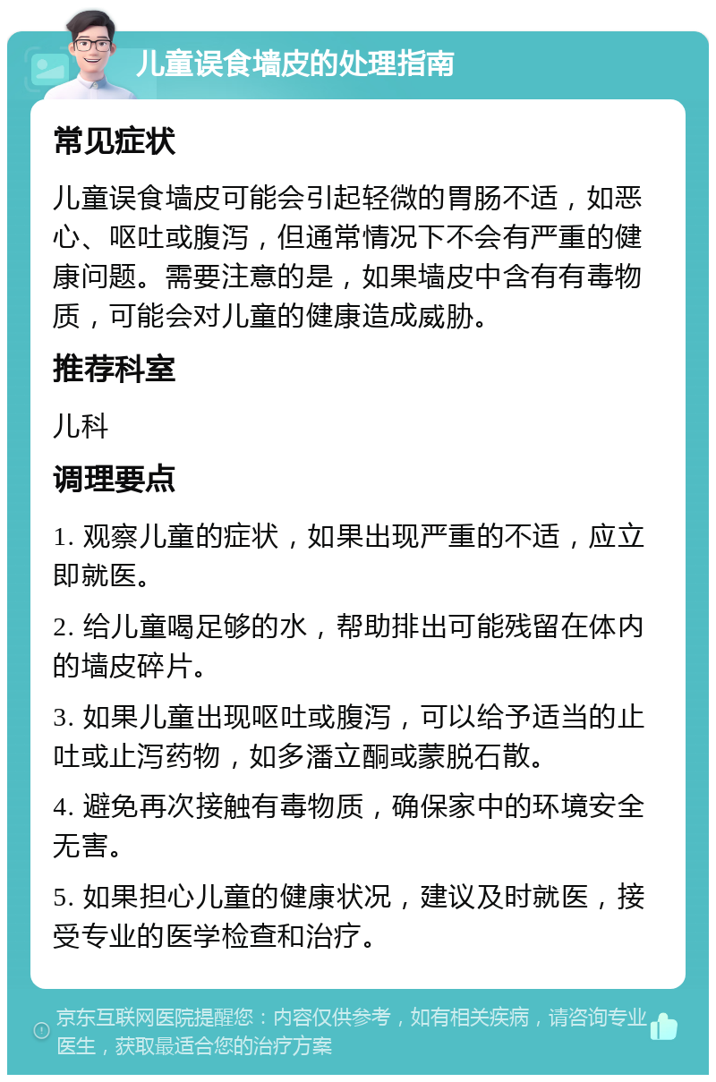 儿童误食墙皮的处理指南 常见症状 儿童误食墙皮可能会引起轻微的胃肠不适，如恶心、呕吐或腹泻，但通常情况下不会有严重的健康问题。需要注意的是，如果墙皮中含有有毒物质，可能会对儿童的健康造成威胁。 推荐科室 儿科 调理要点 1. 观察儿童的症状，如果出现严重的不适，应立即就医。 2. 给儿童喝足够的水，帮助排出可能残留在体内的墙皮碎片。 3. 如果儿童出现呕吐或腹泻，可以给予适当的止吐或止泻药物，如多潘立酮或蒙脱石散。 4. 避免再次接触有毒物质，确保家中的环境安全无害。 5. 如果担心儿童的健康状况，建议及时就医，接受专业的医学检查和治疗。