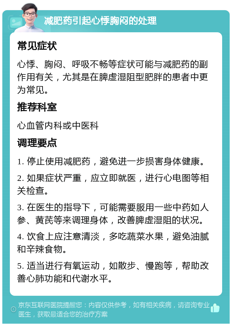 减肥药引起心悸胸闷的处理 常见症状 心悸、胸闷、呼吸不畅等症状可能与减肥药的副作用有关，尤其是在脾虚湿阻型肥胖的患者中更为常见。 推荐科室 心血管内科或中医科 调理要点 1. 停止使用减肥药，避免进一步损害身体健康。 2. 如果症状严重，应立即就医，进行心电图等相关检查。 3. 在医生的指导下，可能需要服用一些中药如人参、黄芪等来调理身体，改善脾虚湿阻的状况。 4. 饮食上应注意清淡，多吃蔬菜水果，避免油腻和辛辣食物。 5. 适当进行有氧运动，如散步、慢跑等，帮助改善心肺功能和代谢水平。