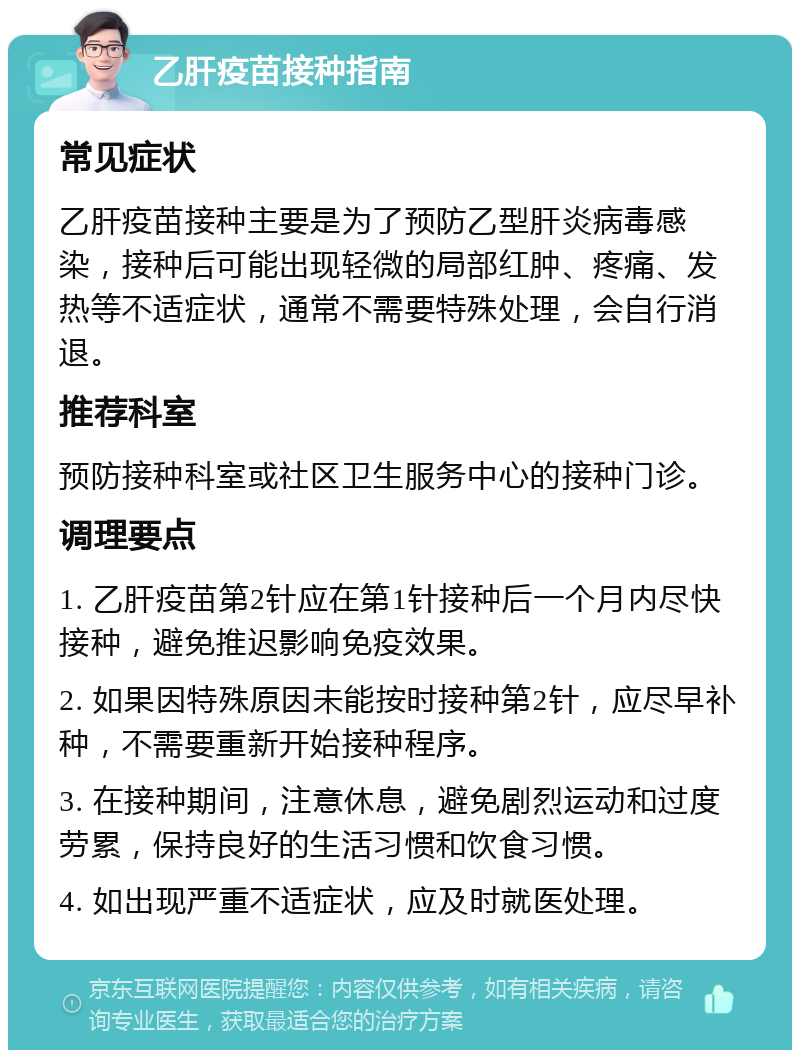 乙肝疫苗接种指南 常见症状 乙肝疫苗接种主要是为了预防乙型肝炎病毒感染，接种后可能出现轻微的局部红肿、疼痛、发热等不适症状，通常不需要特殊处理，会自行消退。 推荐科室 预防接种科室或社区卫生服务中心的接种门诊。 调理要点 1. 乙肝疫苗第2针应在第1针接种后一个月内尽快接种，避免推迟影响免疫效果。 2. 如果因特殊原因未能按时接种第2针，应尽早补种，不需要重新开始接种程序。 3. 在接种期间，注意休息，避免剧烈运动和过度劳累，保持良好的生活习惯和饮食习惯。 4. 如出现严重不适症状，应及时就医处理。