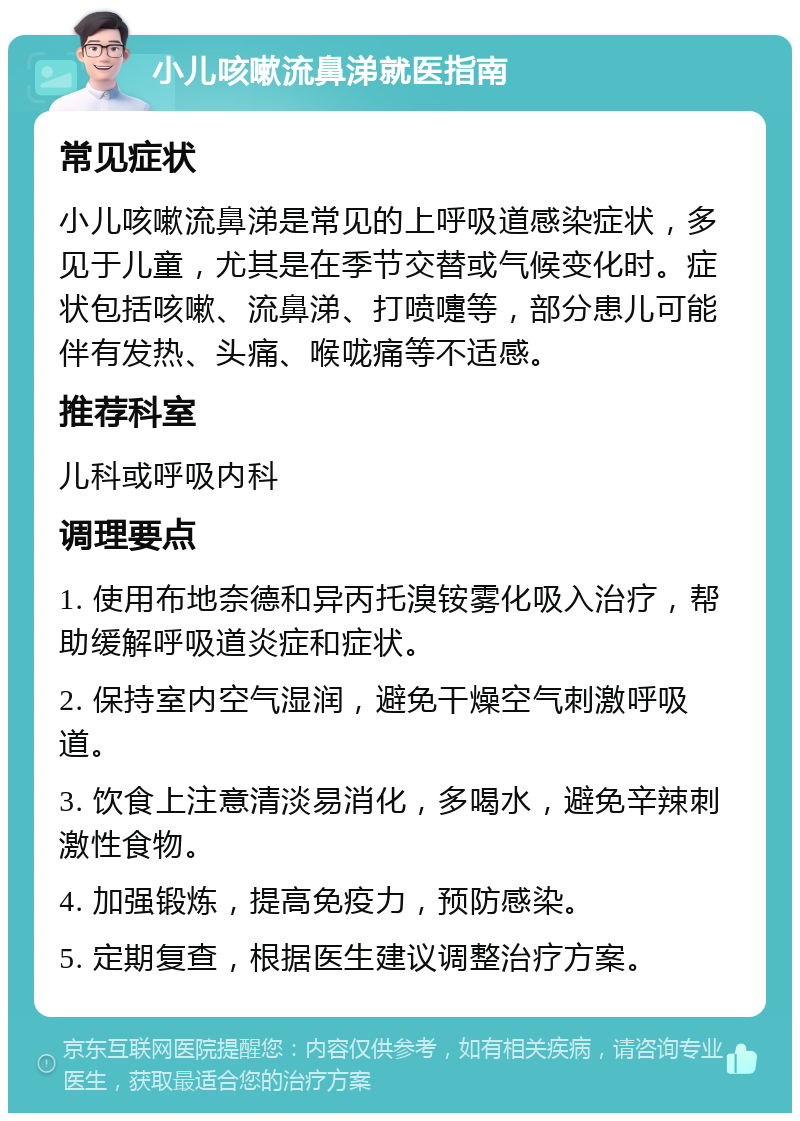 小儿咳嗽流鼻涕就医指南 常见症状 小儿咳嗽流鼻涕是常见的上呼吸道感染症状，多见于儿童，尤其是在季节交替或气候变化时。症状包括咳嗽、流鼻涕、打喷嚏等，部分患儿可能伴有发热、头痛、喉咙痛等不适感。 推荐科室 儿科或呼吸内科 调理要点 1. 使用布地奈德和异丙托溴铵雾化吸入治疗，帮助缓解呼吸道炎症和症状。 2. 保持室内空气湿润，避免干燥空气刺激呼吸道。 3. 饮食上注意清淡易消化，多喝水，避免辛辣刺激性食物。 4. 加强锻炼，提高免疫力，预防感染。 5. 定期复查，根据医生建议调整治疗方案。