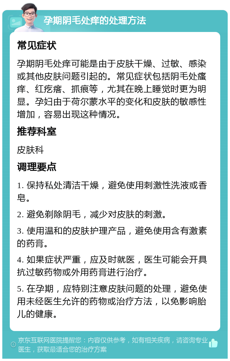 孕期阴毛处痒的处理方法 常见症状 孕期阴毛处痒可能是由于皮肤干燥、过敏、感染或其他皮肤问题引起的。常见症状包括阴毛处瘙痒、红疙瘩、抓痕等，尤其在晚上睡觉时更为明显。孕妇由于荷尔蒙水平的变化和皮肤的敏感性增加，容易出现这种情况。 推荐科室 皮肤科 调理要点 1. 保持私处清洁干燥，避免使用刺激性洗液或香皂。 2. 避免剃除阴毛，减少对皮肤的刺激。 3. 使用温和的皮肤护理产品，避免使用含有激素的药膏。 4. 如果症状严重，应及时就医，医生可能会开具抗过敏药物或外用药膏进行治疗。 5. 在孕期，应特别注意皮肤问题的处理，避免使用未经医生允许的药物或治疗方法，以免影响胎儿的健康。