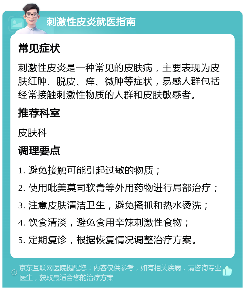 刺激性皮炎就医指南 常见症状 刺激性皮炎是一种常见的皮肤病，主要表现为皮肤红肿、脱皮、痒、微肿等症状，易感人群包括经常接触刺激性物质的人群和皮肤敏感者。 推荐科室 皮肤科 调理要点 1. 避免接触可能引起过敏的物质； 2. 使用吡美莫司软膏等外用药物进行局部治疗； 3. 注意皮肤清洁卫生，避免搔抓和热水烫洗； 4. 饮食清淡，避免食用辛辣刺激性食物； 5. 定期复诊，根据恢复情况调整治疗方案。