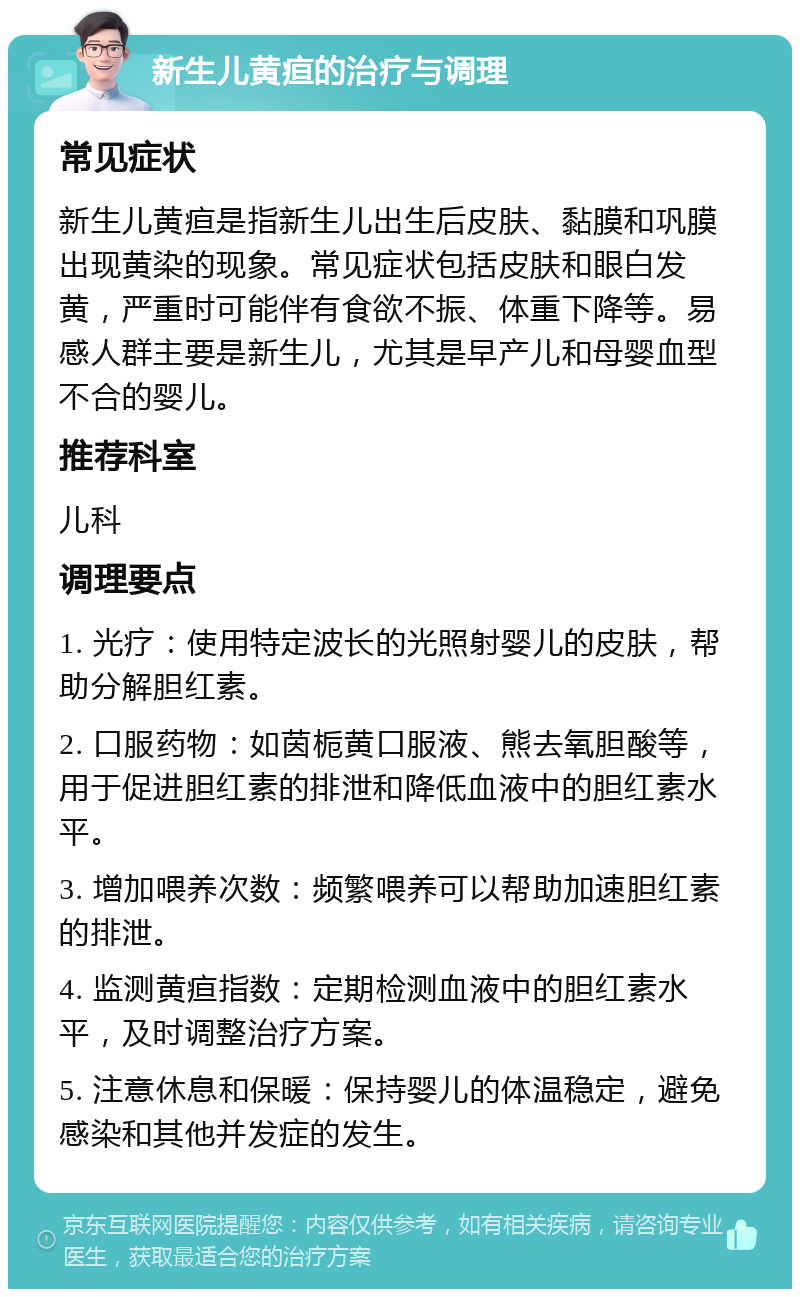 新生儿黄疸的治疗与调理 常见症状 新生儿黄疸是指新生儿出生后皮肤、黏膜和巩膜出现黄染的现象。常见症状包括皮肤和眼白发黄，严重时可能伴有食欲不振、体重下降等。易感人群主要是新生儿，尤其是早产儿和母婴血型不合的婴儿。 推荐科室 儿科 调理要点 1. 光疗：使用特定波长的光照射婴儿的皮肤，帮助分解胆红素。 2. 口服药物：如茵栀黄口服液、熊去氧胆酸等，用于促进胆红素的排泄和降低血液中的胆红素水平。 3. 增加喂养次数：频繁喂养可以帮助加速胆红素的排泄。 4. 监测黄疸指数：定期检测血液中的胆红素水平，及时调整治疗方案。 5. 注意休息和保暖：保持婴儿的体温稳定，避免感染和其他并发症的发生。