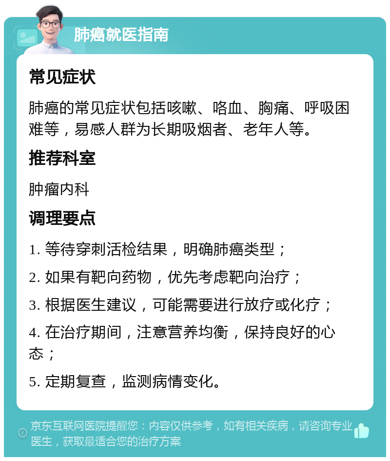 肺癌就医指南 常见症状 肺癌的常见症状包括咳嗽、咯血、胸痛、呼吸困难等，易感人群为长期吸烟者、老年人等。 推荐科室 肿瘤内科 调理要点 1. 等待穿刺活检结果，明确肺癌类型； 2. 如果有靶向药物，优先考虑靶向治疗； 3. 根据医生建议，可能需要进行放疗或化疗； 4. 在治疗期间，注意营养均衡，保持良好的心态； 5. 定期复查，监测病情变化。