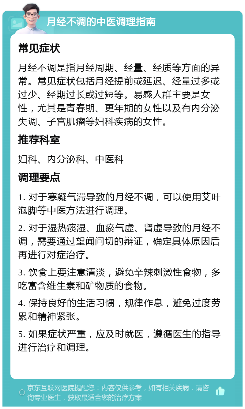 月经不调的中医调理指南 常见症状 月经不调是指月经周期、经量、经质等方面的异常。常见症状包括月经提前或延迟、经量过多或过少、经期过长或过短等。易感人群主要是女性，尤其是青春期、更年期的女性以及有内分泌失调、子宫肌瘤等妇科疾病的女性。 推荐科室 妇科、内分泌科、中医科 调理要点 1. 对于寒凝气滞导致的月经不调，可以使用艾叶泡脚等中医方法进行调理。 2. 对于湿热痰湿、血瘀气虚、肾虚导致的月经不调，需要通过望闻问切的辩证，确定具体原因后再进行对症治疗。 3. 饮食上要注意清淡，避免辛辣刺激性食物，多吃富含维生素和矿物质的食物。 4. 保持良好的生活习惯，规律作息，避免过度劳累和精神紧张。 5. 如果症状严重，应及时就医，遵循医生的指导进行治疗和调理。