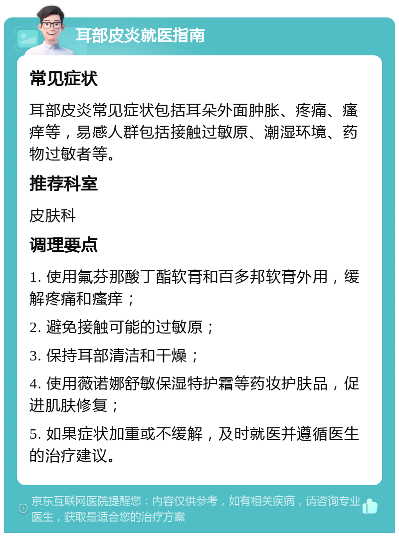 耳部皮炎就医指南 常见症状 耳部皮炎常见症状包括耳朵外面肿胀、疼痛、瘙痒等，易感人群包括接触过敏原、潮湿环境、药物过敏者等。 推荐科室 皮肤科 调理要点 1. 使用氟芬那酸丁酯软膏和百多邦软膏外用，缓解疼痛和瘙痒； 2. 避免接触可能的过敏原； 3. 保持耳部清洁和干燥； 4. 使用薇诺娜舒敏保湿特护霜等药妆护肤品，促进肌肤修复； 5. 如果症状加重或不缓解，及时就医并遵循医生的治疗建议。