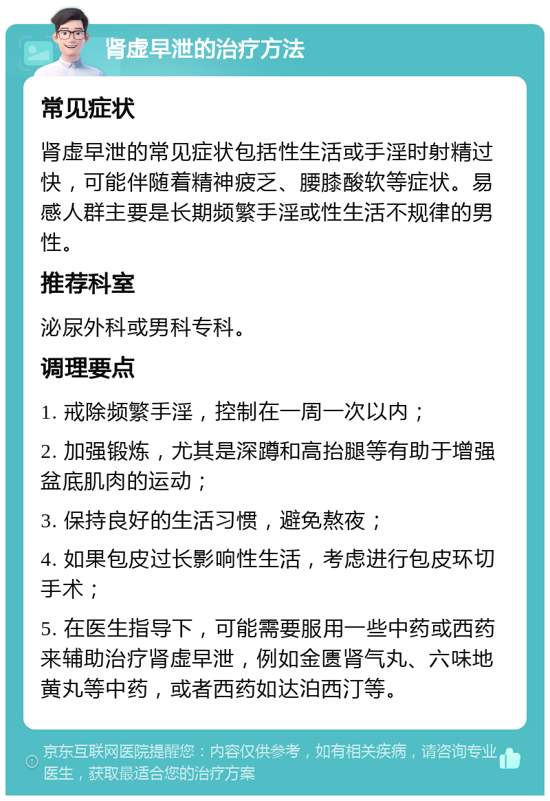 肾虚早泄的治疗方法 常见症状 肾虚早泄的常见症状包括性生活或手淫时射精过快，可能伴随着精神疲乏、腰膝酸软等症状。易感人群主要是长期频繁手淫或性生活不规律的男性。 推荐科室 泌尿外科或男科专科。 调理要点 1. 戒除频繁手淫，控制在一周一次以内； 2. 加强锻炼，尤其是深蹲和高抬腿等有助于增强盆底肌肉的运动； 3. 保持良好的生活习惯，避免熬夜； 4. 如果包皮过长影响性生活，考虑进行包皮环切手术； 5. 在医生指导下，可能需要服用一些中药或西药来辅助治疗肾虚早泄，例如金匮肾气丸、六味地黄丸等中药，或者西药如达泊西汀等。