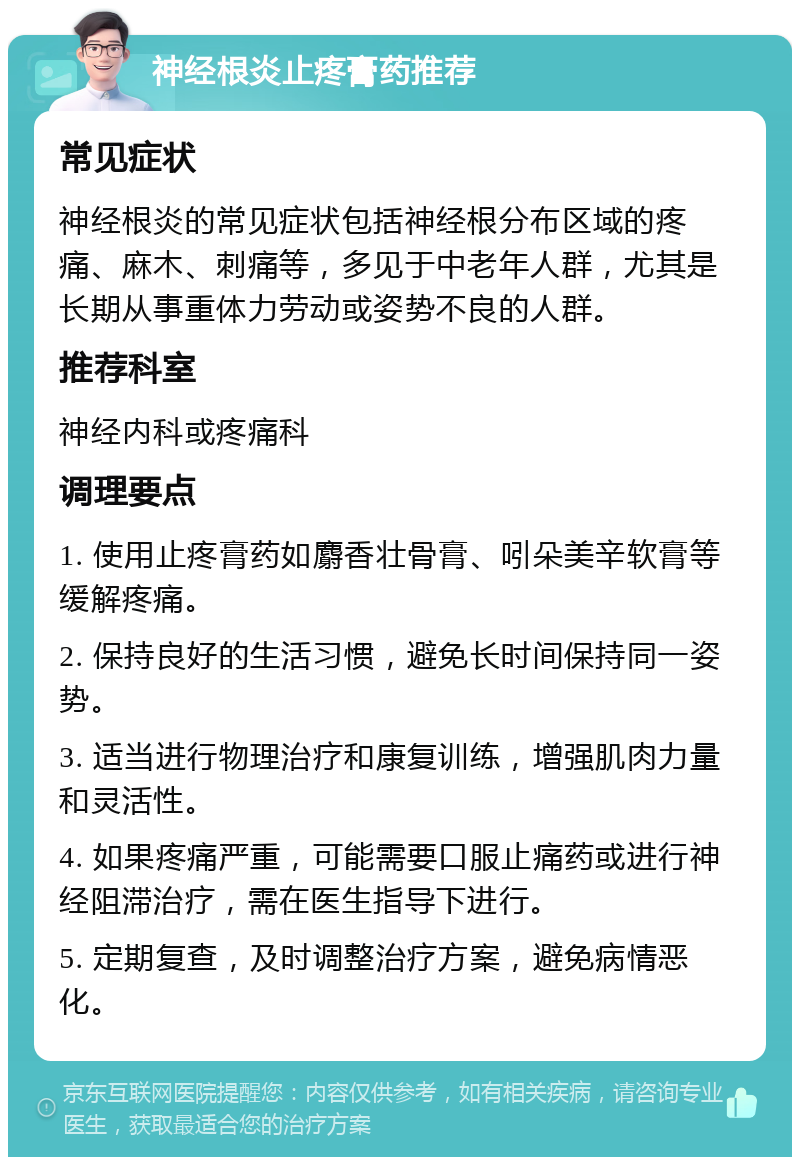 神经根炎止疼膏药推荐 常见症状 神经根炎的常见症状包括神经根分布区域的疼痛、麻木、刺痛等，多见于中老年人群，尤其是长期从事重体力劳动或姿势不良的人群。 推荐科室 神经内科或疼痛科 调理要点 1. 使用止疼膏药如麝香壮骨膏、吲朵美辛软膏等缓解疼痛。 2. 保持良好的生活习惯，避免长时间保持同一姿势。 3. 适当进行物理治疗和康复训练，增强肌肉力量和灵活性。 4. 如果疼痛严重，可能需要口服止痛药或进行神经阻滞治疗，需在医生指导下进行。 5. 定期复查，及时调整治疗方案，避免病情恶化。