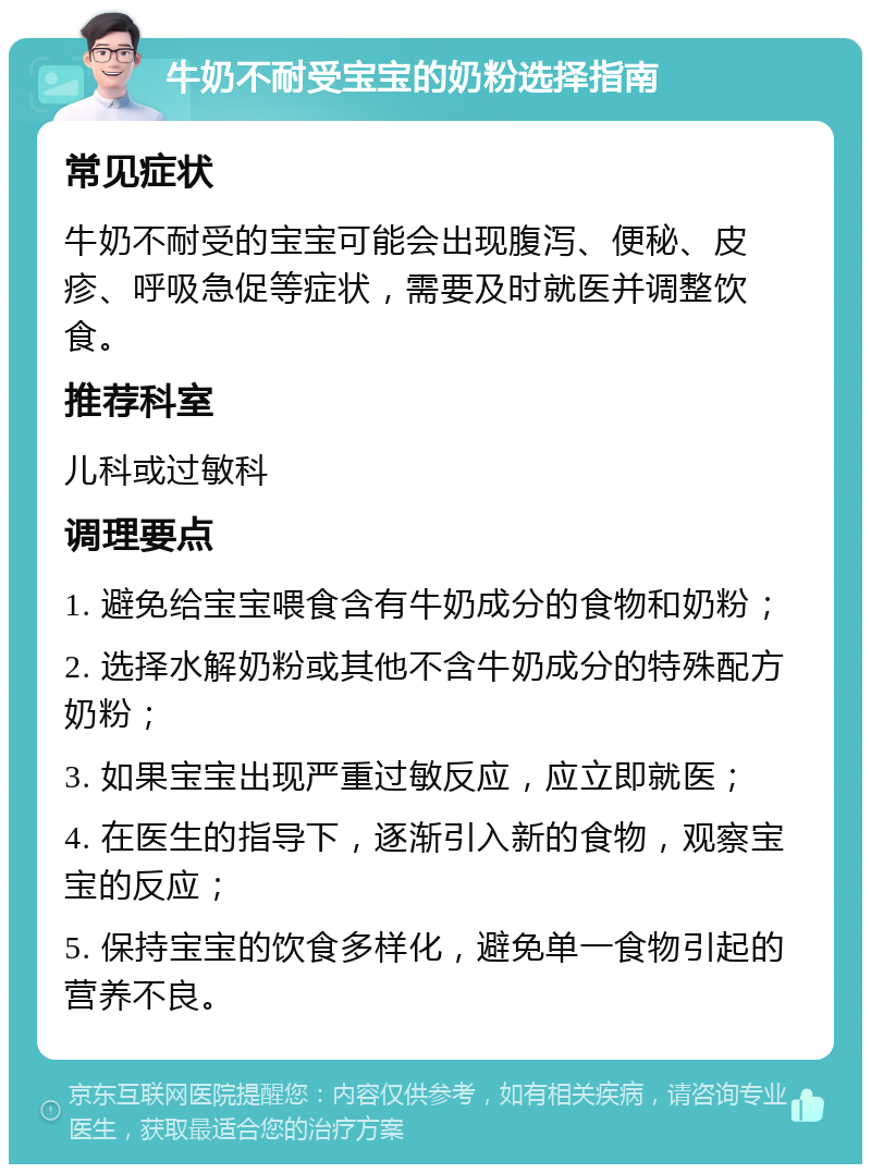 牛奶不耐受宝宝的奶粉选择指南 常见症状 牛奶不耐受的宝宝可能会出现腹泻、便秘、皮疹、呼吸急促等症状，需要及时就医并调整饮食。 推荐科室 儿科或过敏科 调理要点 1. 避免给宝宝喂食含有牛奶成分的食物和奶粉； 2. 选择水解奶粉或其他不含牛奶成分的特殊配方奶粉； 3. 如果宝宝出现严重过敏反应，应立即就医； 4. 在医生的指导下，逐渐引入新的食物，观察宝宝的反应； 5. 保持宝宝的饮食多样化，避免单一食物引起的营养不良。