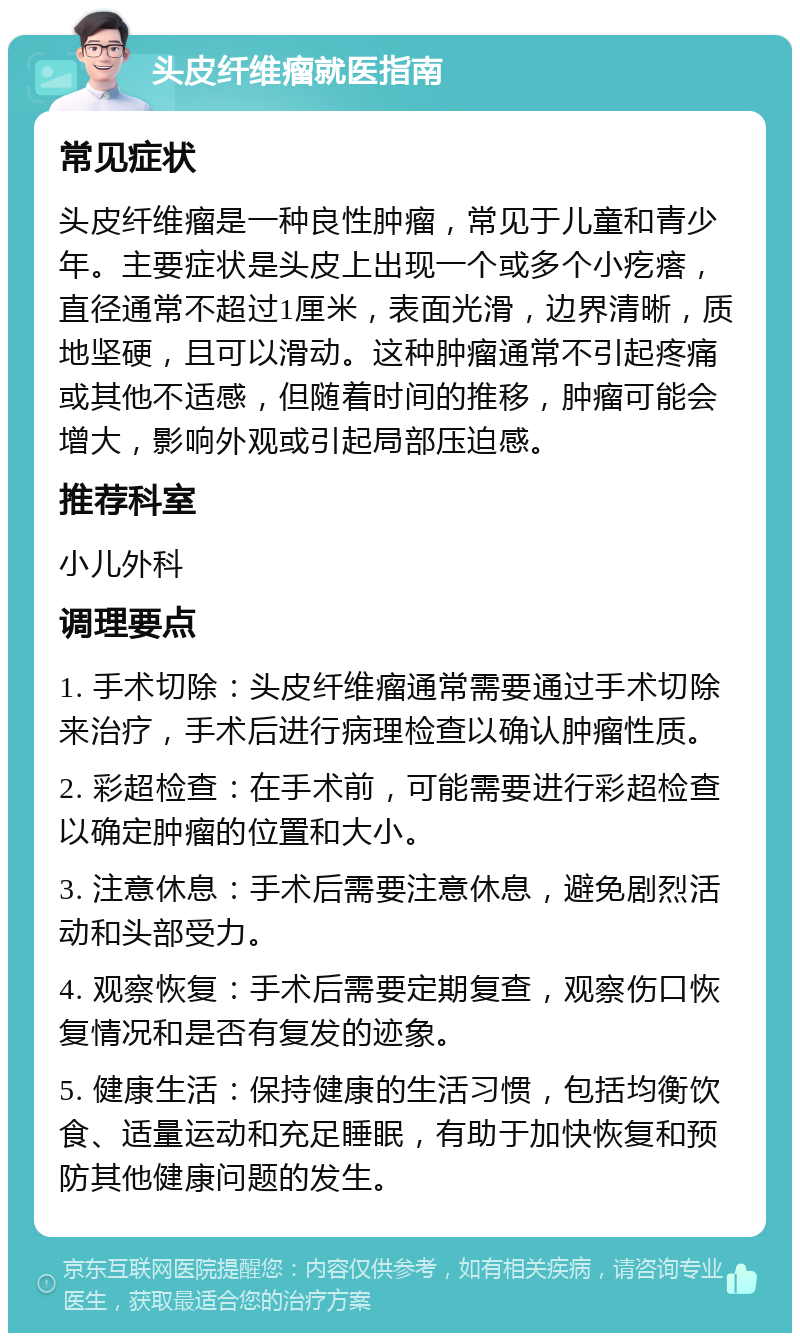 头皮纤维瘤就医指南 常见症状 头皮纤维瘤是一种良性肿瘤，常见于儿童和青少年。主要症状是头皮上出现一个或多个小疙瘩，直径通常不超过1厘米，表面光滑，边界清晰，质地坚硬，且可以滑动。这种肿瘤通常不引起疼痛或其他不适感，但随着时间的推移，肿瘤可能会增大，影响外观或引起局部压迫感。 推荐科室 小儿外科 调理要点 1. 手术切除：头皮纤维瘤通常需要通过手术切除来治疗，手术后进行病理检查以确认肿瘤性质。 2. 彩超检查：在手术前，可能需要进行彩超检查以确定肿瘤的位置和大小。 3. 注意休息：手术后需要注意休息，避免剧烈活动和头部受力。 4. 观察恢复：手术后需要定期复查，观察伤口恢复情况和是否有复发的迹象。 5. 健康生活：保持健康的生活习惯，包括均衡饮食、适量运动和充足睡眠，有助于加快恢复和预防其他健康问题的发生。