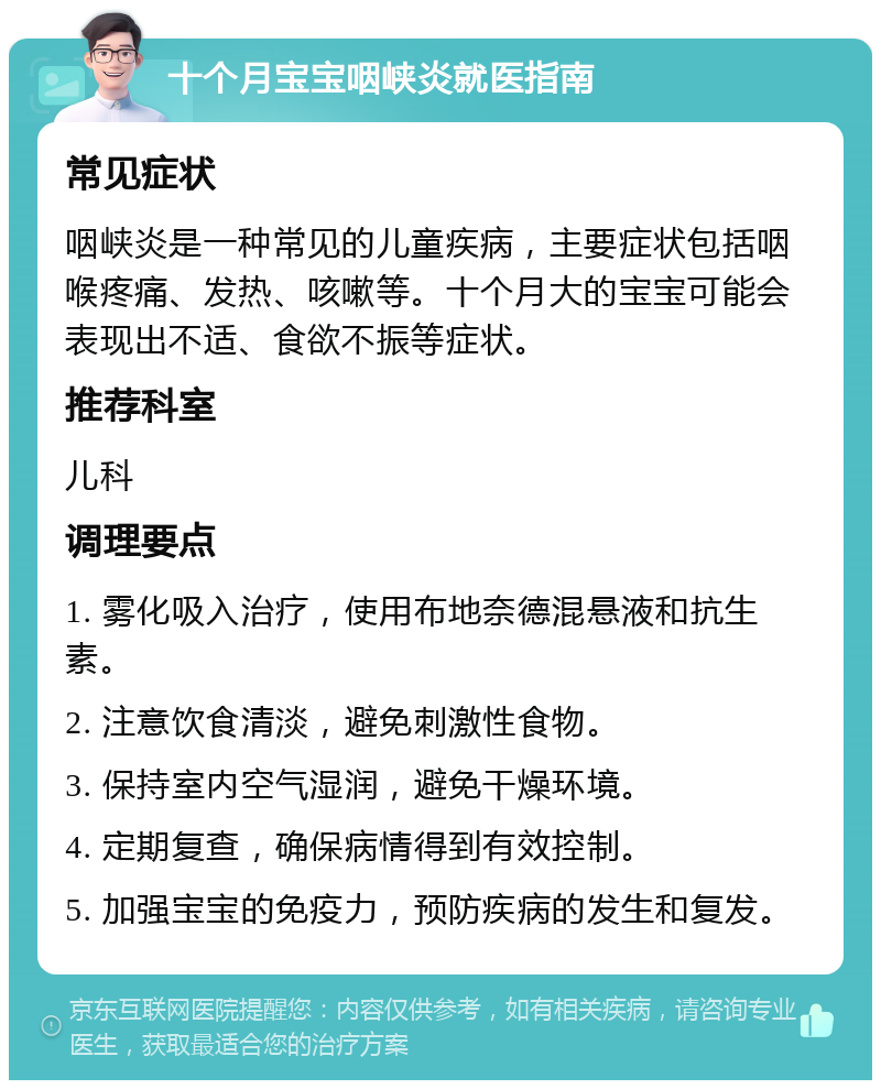 十个月宝宝咽峡炎就医指南 常见症状 咽峡炎是一种常见的儿童疾病，主要症状包括咽喉疼痛、发热、咳嗽等。十个月大的宝宝可能会表现出不适、食欲不振等症状。 推荐科室 儿科 调理要点 1. 雾化吸入治疗，使用布地奈德混悬液和抗生素。 2. 注意饮食清淡，避免刺激性食物。 3. 保持室内空气湿润，避免干燥环境。 4. 定期复查，确保病情得到有效控制。 5. 加强宝宝的免疫力，预防疾病的发生和复发。