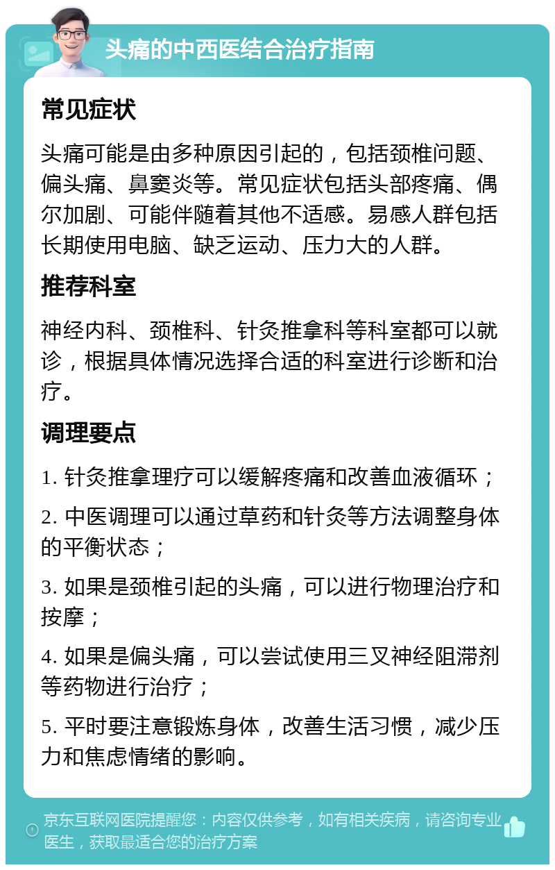 头痛的中西医结合治疗指南 常见症状 头痛可能是由多种原因引起的，包括颈椎问题、偏头痛、鼻窦炎等。常见症状包括头部疼痛、偶尔加剧、可能伴随着其他不适感。易感人群包括长期使用电脑、缺乏运动、压力大的人群。 推荐科室 神经内科、颈椎科、针灸推拿科等科室都可以就诊，根据具体情况选择合适的科室进行诊断和治疗。 调理要点 1. 针灸推拿理疗可以缓解疼痛和改善血液循环； 2. 中医调理可以通过草药和针灸等方法调整身体的平衡状态； 3. 如果是颈椎引起的头痛，可以进行物理治疗和按摩； 4. 如果是偏头痛，可以尝试使用三叉神经阻滞剂等药物进行治疗； 5. 平时要注意锻炼身体，改善生活习惯，减少压力和焦虑情绪的影响。