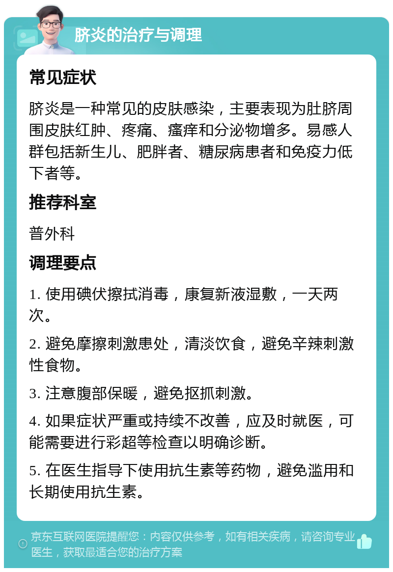 脐炎的治疗与调理 常见症状 脐炎是一种常见的皮肤感染，主要表现为肚脐周围皮肤红肿、疼痛、瘙痒和分泌物增多。易感人群包括新生儿、肥胖者、糖尿病患者和免疫力低下者等。 推荐科室 普外科 调理要点 1. 使用碘伏擦拭消毒，康复新液湿敷，一天两次。 2. 避免摩擦刺激患处，清淡饮食，避免辛辣刺激性食物。 3. 注意腹部保暖，避免抠抓刺激。 4. 如果症状严重或持续不改善，应及时就医，可能需要进行彩超等检查以明确诊断。 5. 在医生指导下使用抗生素等药物，避免滥用和长期使用抗生素。