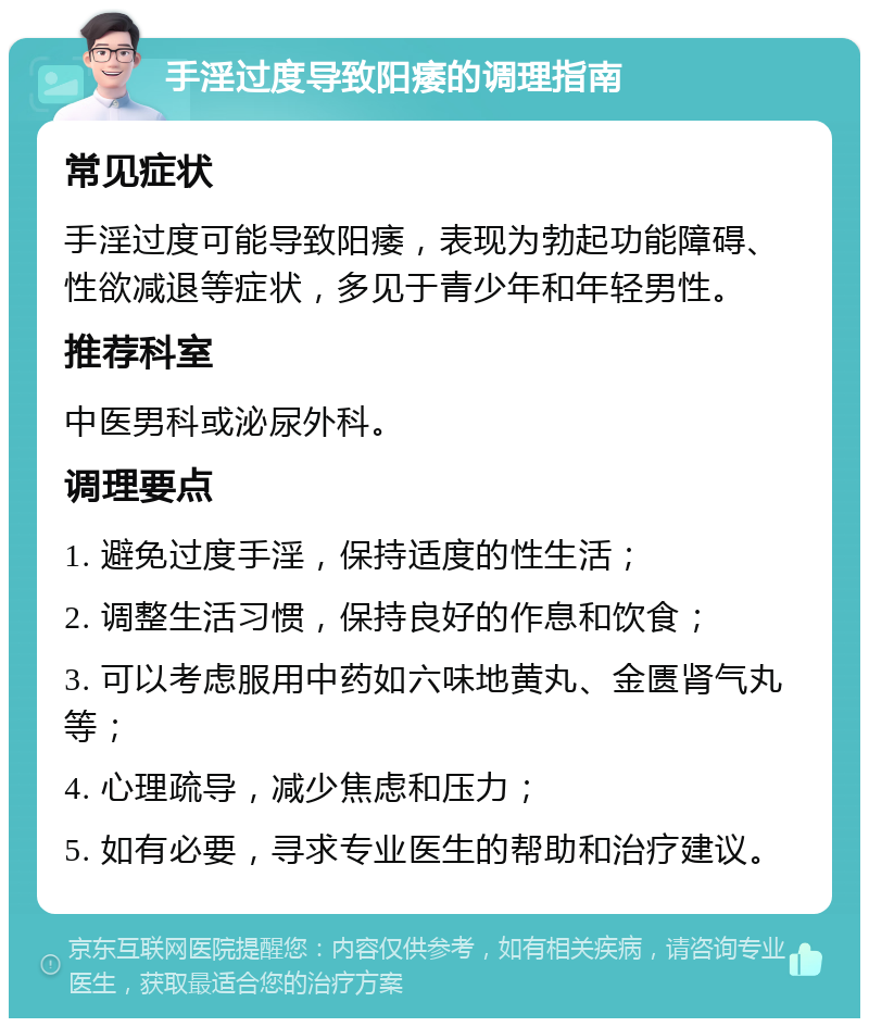 手淫过度导致阳痿的调理指南 常见症状 手淫过度可能导致阳痿，表现为勃起功能障碍、性欲减退等症状，多见于青少年和年轻男性。 推荐科室 中医男科或泌尿外科。 调理要点 1. 避免过度手淫，保持适度的性生活； 2. 调整生活习惯，保持良好的作息和饮食； 3. 可以考虑服用中药如六味地黄丸、金匮肾气丸等； 4. 心理疏导，减少焦虑和压力； 5. 如有必要，寻求专业医生的帮助和治疗建议。