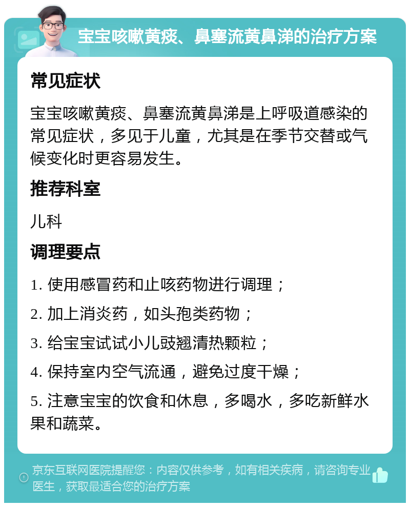 宝宝咳嗽黄痰、鼻塞流黄鼻涕的治疗方案 常见症状 宝宝咳嗽黄痰、鼻塞流黄鼻涕是上呼吸道感染的常见症状，多见于儿童，尤其是在季节交替或气候变化时更容易发生。 推荐科室 儿科 调理要点 1. 使用感冒药和止咳药物进行调理； 2. 加上消炎药，如头孢类药物； 3. 给宝宝试试小儿豉翘清热颗粒； 4. 保持室内空气流通，避免过度干燥； 5. 注意宝宝的饮食和休息，多喝水，多吃新鲜水果和蔬菜。