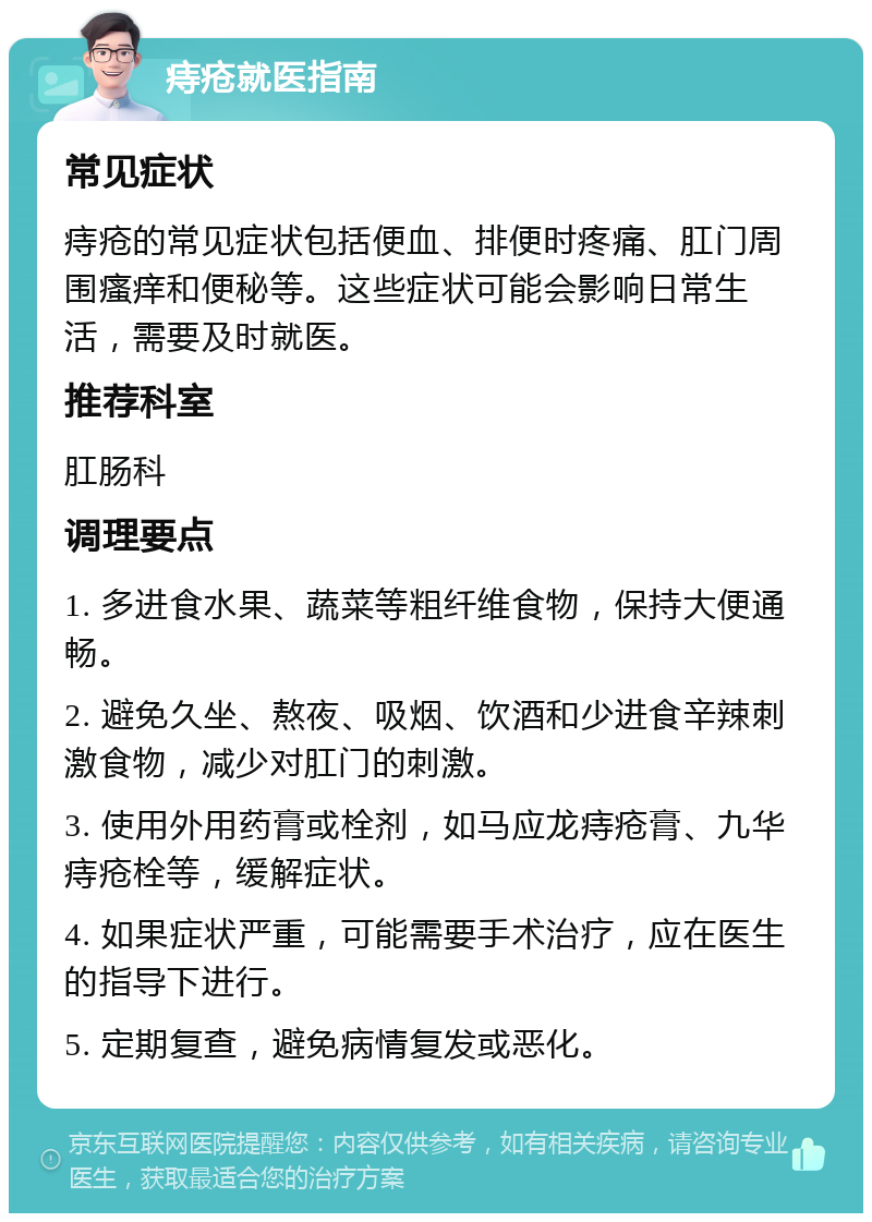 痔疮就医指南 常见症状 痔疮的常见症状包括便血、排便时疼痛、肛门周围瘙痒和便秘等。这些症状可能会影响日常生活，需要及时就医。 推荐科室 肛肠科 调理要点 1. 多进食水果、蔬菜等粗纤维食物，保持大便通畅。 2. 避免久坐、熬夜、吸烟、饮酒和少进食辛辣刺激食物，减少对肛门的刺激。 3. 使用外用药膏或栓剂，如马应龙痔疮膏、九华痔疮栓等，缓解症状。 4. 如果症状严重，可能需要手术治疗，应在医生的指导下进行。 5. 定期复查，避免病情复发或恶化。