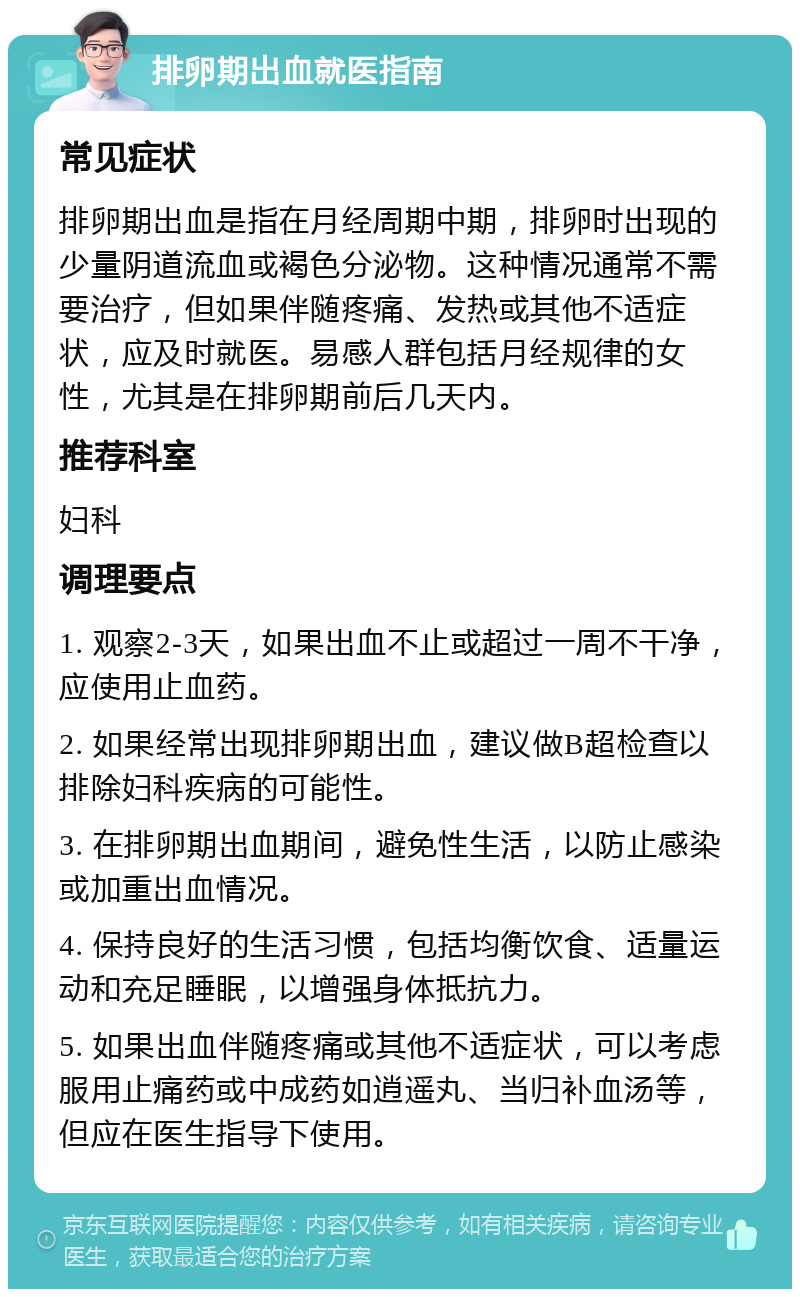 排卵期出血就医指南 常见症状 排卵期出血是指在月经周期中期，排卵时出现的少量阴道流血或褐色分泌物。这种情况通常不需要治疗，但如果伴随疼痛、发热或其他不适症状，应及时就医。易感人群包括月经规律的女性，尤其是在排卵期前后几天内。 推荐科室 妇科 调理要点 1. 观察2-3天，如果出血不止或超过一周不干净，应使用止血药。 2. 如果经常出现排卵期出血，建议做B超检查以排除妇科疾病的可能性。 3. 在排卵期出血期间，避免性生活，以防止感染或加重出血情况。 4. 保持良好的生活习惯，包括均衡饮食、适量运动和充足睡眠，以增强身体抵抗力。 5. 如果出血伴随疼痛或其他不适症状，可以考虑服用止痛药或中成药如逍遥丸、当归补血汤等，但应在医生指导下使用。