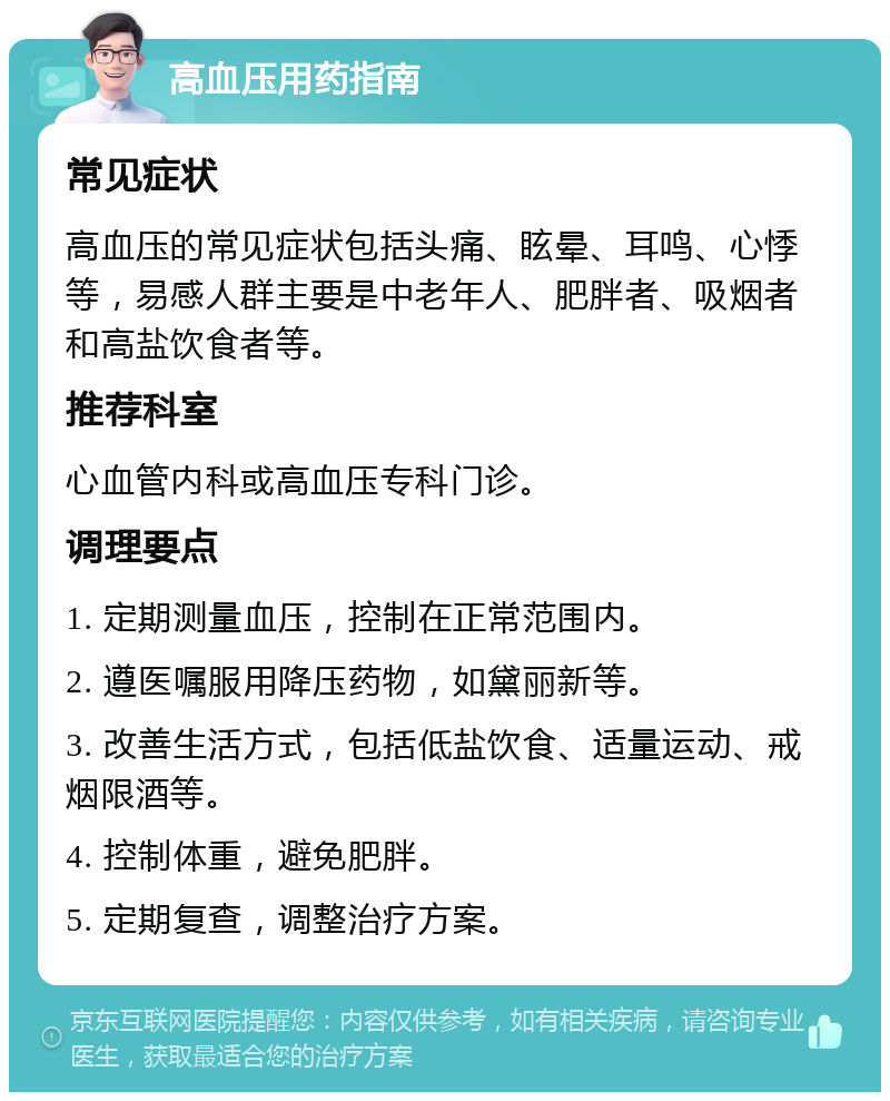 高血压用药指南 常见症状 高血压的常见症状包括头痛、眩晕、耳鸣、心悸等，易感人群主要是中老年人、肥胖者、吸烟者和高盐饮食者等。 推荐科室 心血管内科或高血压专科门诊。 调理要点 1. 定期测量血压，控制在正常范围内。 2. 遵医嘱服用降压药物，如黛丽新等。 3. 改善生活方式，包括低盐饮食、适量运动、戒烟限酒等。 4. 控制体重，避免肥胖。 5. 定期复查，调整治疗方案。