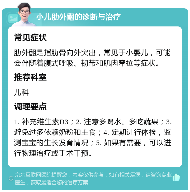 小儿肋外翻的诊断与治疗 常见症状 肋外翻是指肋骨向外突出，常见于小婴儿，可能会伴随着腹式呼吸、韧带和肌肉牵拉等症状。 推荐科室 儿科 调理要点 1. 补充维生素D3；2. 注意多喝水、多吃蔬果；3. 避免过多依赖奶粉和主食；4. 定期进行体检，监测宝宝的生长发育情况；5. 如果有需要，可以进行物理治疗或手术干预。