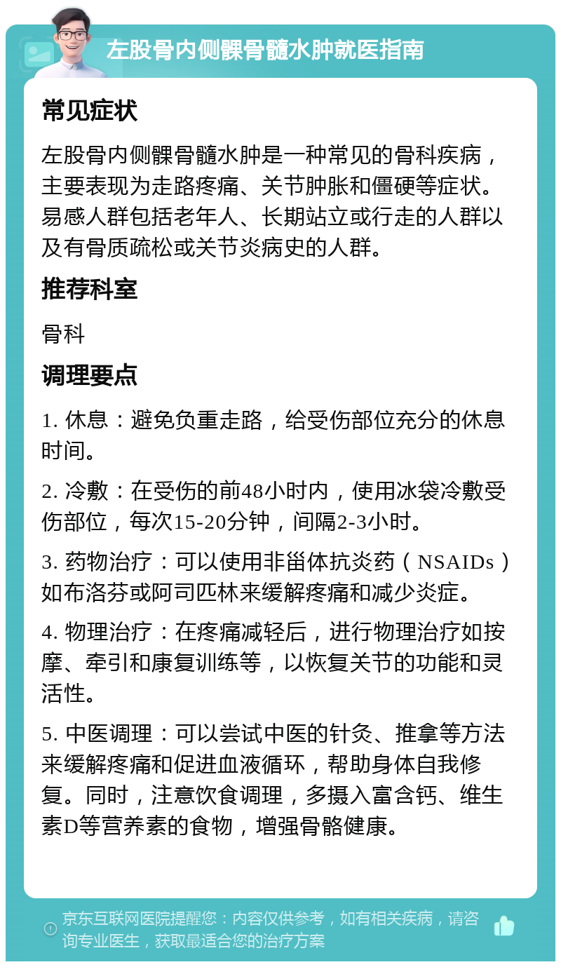 左股骨内侧髁骨髓水肿就医指南 常见症状 左股骨内侧髁骨髓水肿是一种常见的骨科疾病，主要表现为走路疼痛、关节肿胀和僵硬等症状。易感人群包括老年人、长期站立或行走的人群以及有骨质疏松或关节炎病史的人群。 推荐科室 骨科 调理要点 1. 休息：避免负重走路，给受伤部位充分的休息时间。 2. 冷敷：在受伤的前48小时内，使用冰袋冷敷受伤部位，每次15-20分钟，间隔2-3小时。 3. 药物治疗：可以使用非甾体抗炎药（NSAIDs）如布洛芬或阿司匹林来缓解疼痛和减少炎症。 4. 物理治疗：在疼痛减轻后，进行物理治疗如按摩、牵引和康复训练等，以恢复关节的功能和灵活性。 5. 中医调理：可以尝试中医的针灸、推拿等方法来缓解疼痛和促进血液循环，帮助身体自我修复。同时，注意饮食调理，多摄入富含钙、维生素D等营养素的食物，增强骨骼健康。