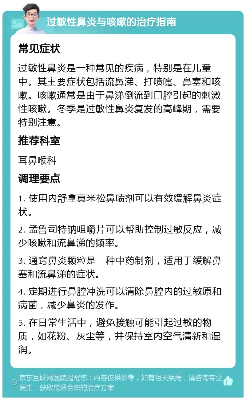 过敏性鼻炎与咳嗽的治疗指南 常见症状 过敏性鼻炎是一种常见的疾病，特别是在儿童中。其主要症状包括流鼻涕、打喷嚏、鼻塞和咳嗽。咳嗽通常是由于鼻涕倒流到口腔引起的刺激性咳嗽。冬季是过敏性鼻炎复发的高峰期，需要特别注意。 推荐科室 耳鼻喉科 调理要点 1. 使用内舒拿莫米松鼻喷剂可以有效缓解鼻炎症状。 2. 孟鲁司特钠咀嚼片可以帮助控制过敏反应，减少咳嗽和流鼻涕的频率。 3. 通窍鼻炎颗粒是一种中药制剂，适用于缓解鼻塞和流鼻涕的症状。 4. 定期进行鼻腔冲洗可以清除鼻腔内的过敏原和病菌，减少鼻炎的发作。 5. 在日常生活中，避免接触可能引起过敏的物质，如花粉、灰尘等，并保持室内空气清新和湿润。