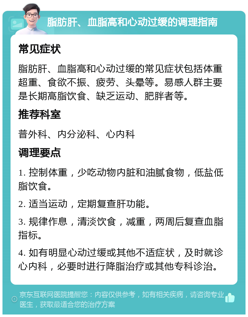 脂肪肝、血脂高和心动过缓的调理指南 常见症状 脂肪肝、血脂高和心动过缓的常见症状包括体重超重、食欲不振、疲劳、头晕等。易感人群主要是长期高脂饮食、缺乏运动、肥胖者等。 推荐科室 普外科、内分泌科、心内科 调理要点 1. 控制体重，少吃动物内脏和油腻食物，低盐低脂饮食。 2. 适当运动，定期复查肝功能。 3. 规律作息，清淡饮食，减重，两周后复查血脂指标。 4. 如有明显心动过缓或其他不适症状，及时就诊心内科，必要时进行降脂治疗或其他专科诊治。