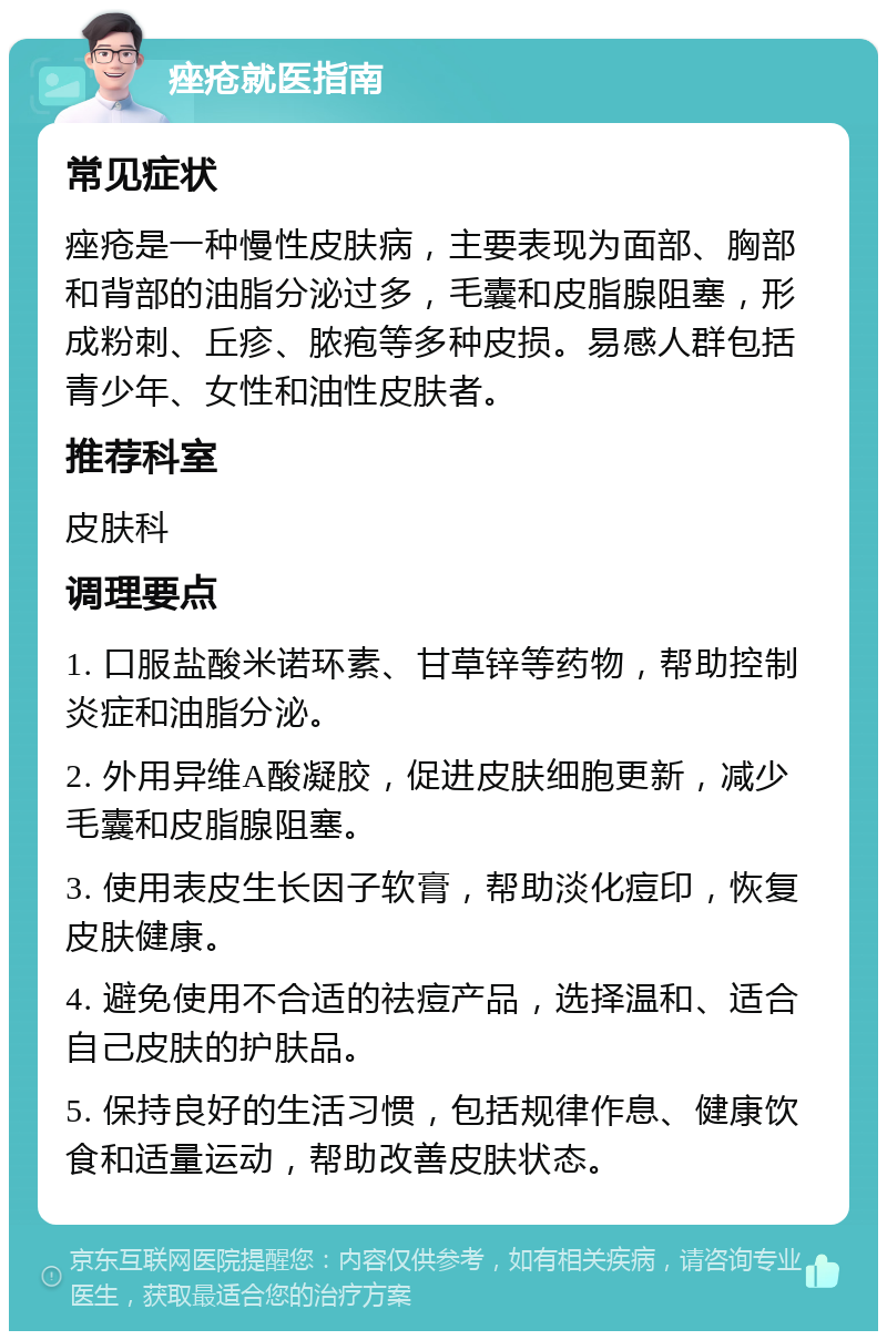 痤疮就医指南 常见症状 痤疮是一种慢性皮肤病，主要表现为面部、胸部和背部的油脂分泌过多，毛囊和皮脂腺阻塞，形成粉刺、丘疹、脓疱等多种皮损。易感人群包括青少年、女性和油性皮肤者。 推荐科室 皮肤科 调理要点 1. 口服盐酸米诺环素、甘草锌等药物，帮助控制炎症和油脂分泌。 2. 外用异维A酸凝胶，促进皮肤细胞更新，减少毛囊和皮脂腺阻塞。 3. 使用表皮生长因子软膏，帮助淡化痘印，恢复皮肤健康。 4. 避免使用不合适的祛痘产品，选择温和、适合自己皮肤的护肤品。 5. 保持良好的生活习惯，包括规律作息、健康饮食和适量运动，帮助改善皮肤状态。