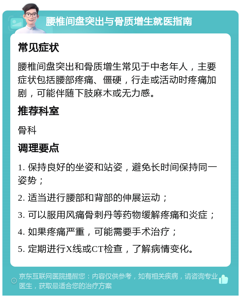 腰椎间盘突出与骨质增生就医指南 常见症状 腰椎间盘突出和骨质增生常见于中老年人，主要症状包括腰部疼痛、僵硬，行走或活动时疼痛加剧，可能伴随下肢麻木或无力感。 推荐科室 骨科 调理要点 1. 保持良好的坐姿和站姿，避免长时间保持同一姿势； 2. 适当进行腰部和背部的伸展运动； 3. 可以服用风痛骨刺丹等药物缓解疼痛和炎症； 4. 如果疼痛严重，可能需要手术治疗； 5. 定期进行X线或CT检查，了解病情变化。