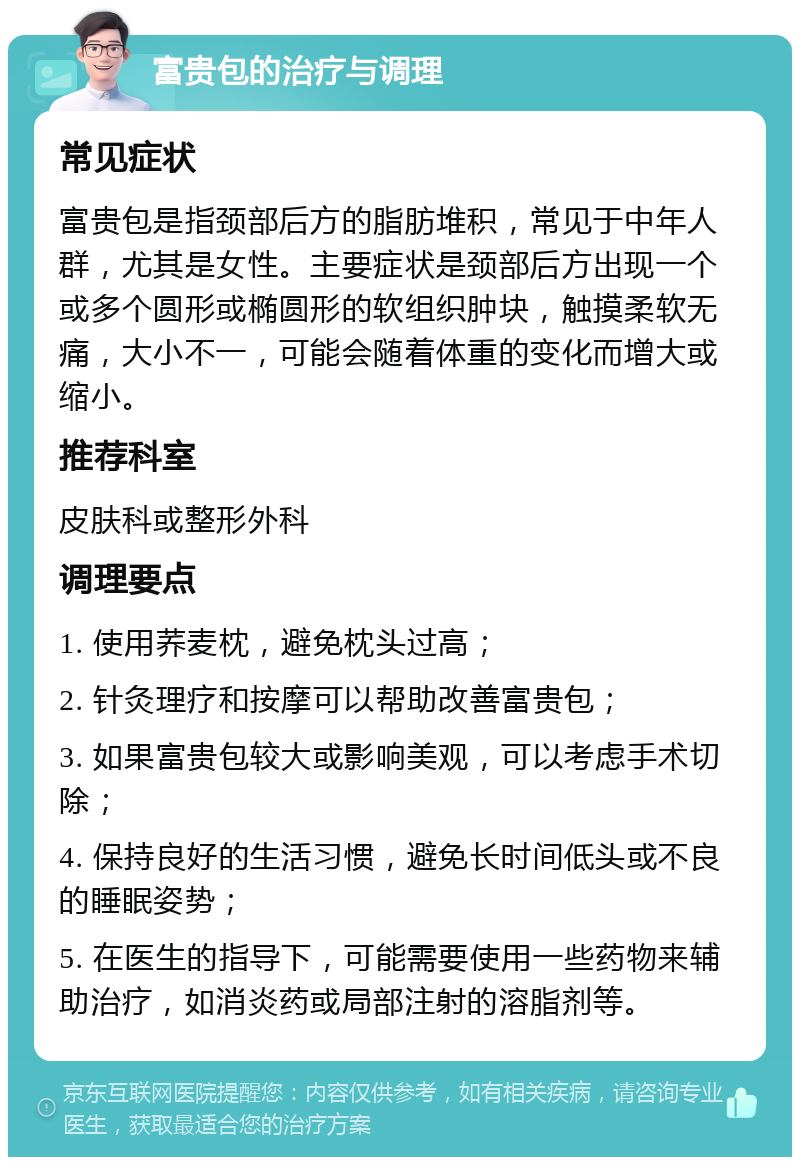 富贵包的治疗与调理 常见症状 富贵包是指颈部后方的脂肪堆积，常见于中年人群，尤其是女性。主要症状是颈部后方出现一个或多个圆形或椭圆形的软组织肿块，触摸柔软无痛，大小不一，可能会随着体重的变化而增大或缩小。 推荐科室 皮肤科或整形外科 调理要点 1. 使用荞麦枕，避免枕头过高； 2. 针灸理疗和按摩可以帮助改善富贵包； 3. 如果富贵包较大或影响美观，可以考虑手术切除； 4. 保持良好的生活习惯，避免长时间低头或不良的睡眠姿势； 5. 在医生的指导下，可能需要使用一些药物来辅助治疗，如消炎药或局部注射的溶脂剂等。