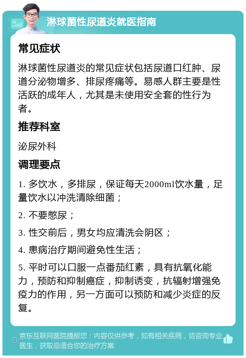 淋球菌性尿道炎就医指南 常见症状 淋球菌性尿道炎的常见症状包括尿道口红肿、尿道分泌物增多、排尿疼痛等。易感人群主要是性活跃的成年人，尤其是未使用安全套的性行为者。 推荐科室 泌尿外科 调理要点 1. 多饮水，多排尿，保证每天2000ml饮水量，足量饮水以冲洗清除细菌； 2. 不要憋尿； 3. 性交前后，男女均应清洗会阴区； 4. 患病治疗期间避免性生活； 5. 平时可以口服一点番茄红素，具有抗氧化能力，预防和抑制癌症，抑制诱变，抗辐射增强免疫力的作用，另一方面可以预防和减少炎症的反复。