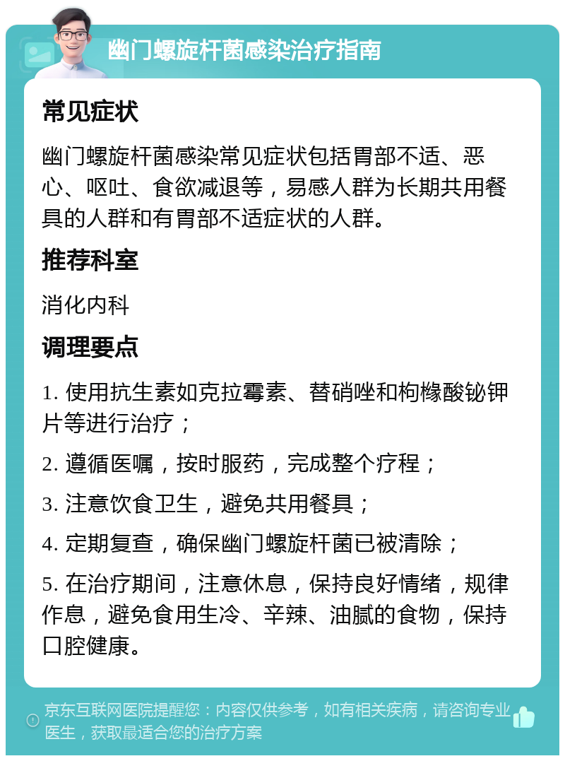 幽门螺旋杆菌感染治疗指南 常见症状 幽门螺旋杆菌感染常见症状包括胃部不适、恶心、呕吐、食欲减退等，易感人群为长期共用餐具的人群和有胃部不适症状的人群。 推荐科室 消化内科 调理要点 1. 使用抗生素如克拉霉素、替硝唑和枸橼酸铋钾片等进行治疗； 2. 遵循医嘱，按时服药，完成整个疗程； 3. 注意饮食卫生，避免共用餐具； 4. 定期复查，确保幽门螺旋杆菌已被清除； 5. 在治疗期间，注意休息，保持良好情绪，规律作息，避免食用生冷、辛辣、油腻的食物，保持口腔健康。