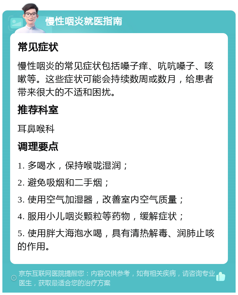 慢性咽炎就医指南 常见症状 慢性咽炎的常见症状包括嗓子痒、吭吭嗓子、咳嗽等。这些症状可能会持续数周或数月，给患者带来很大的不适和困扰。 推荐科室 耳鼻喉科 调理要点 1. 多喝水，保持喉咙湿润； 2. 避免吸烟和二手烟； 3. 使用空气加湿器，改善室内空气质量； 4. 服用小儿咽炎颗粒等药物，缓解症状； 5. 使用胖大海泡水喝，具有清热解毒、润肺止咳的作用。