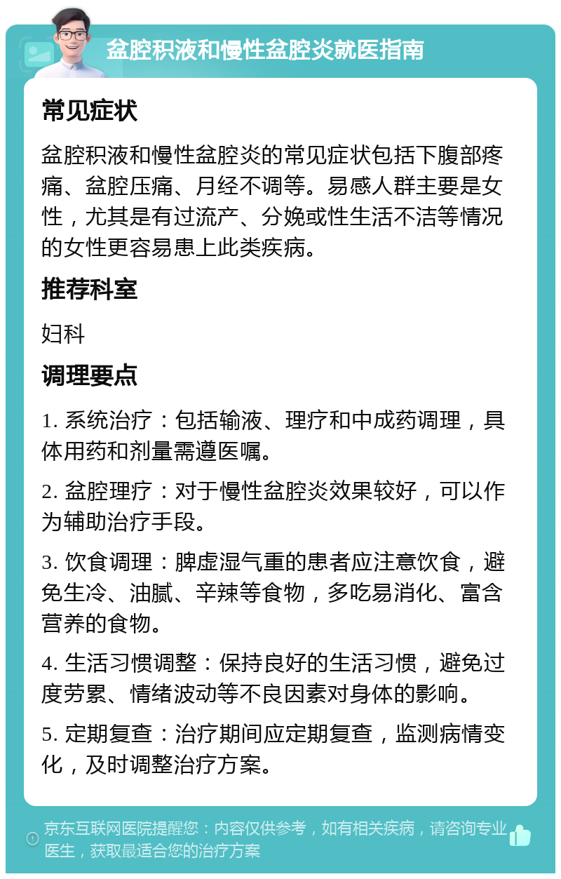 盆腔积液和慢性盆腔炎就医指南 常见症状 盆腔积液和慢性盆腔炎的常见症状包括下腹部疼痛、盆腔压痛、月经不调等。易感人群主要是女性，尤其是有过流产、分娩或性生活不洁等情况的女性更容易患上此类疾病。 推荐科室 妇科 调理要点 1. 系统治疗：包括输液、理疗和中成药调理，具体用药和剂量需遵医嘱。 2. 盆腔理疗：对于慢性盆腔炎效果较好，可以作为辅助治疗手段。 3. 饮食调理：脾虚湿气重的患者应注意饮食，避免生冷、油腻、辛辣等食物，多吃易消化、富含营养的食物。 4. 生活习惯调整：保持良好的生活习惯，避免过度劳累、情绪波动等不良因素对身体的影响。 5. 定期复查：治疗期间应定期复查，监测病情变化，及时调整治疗方案。