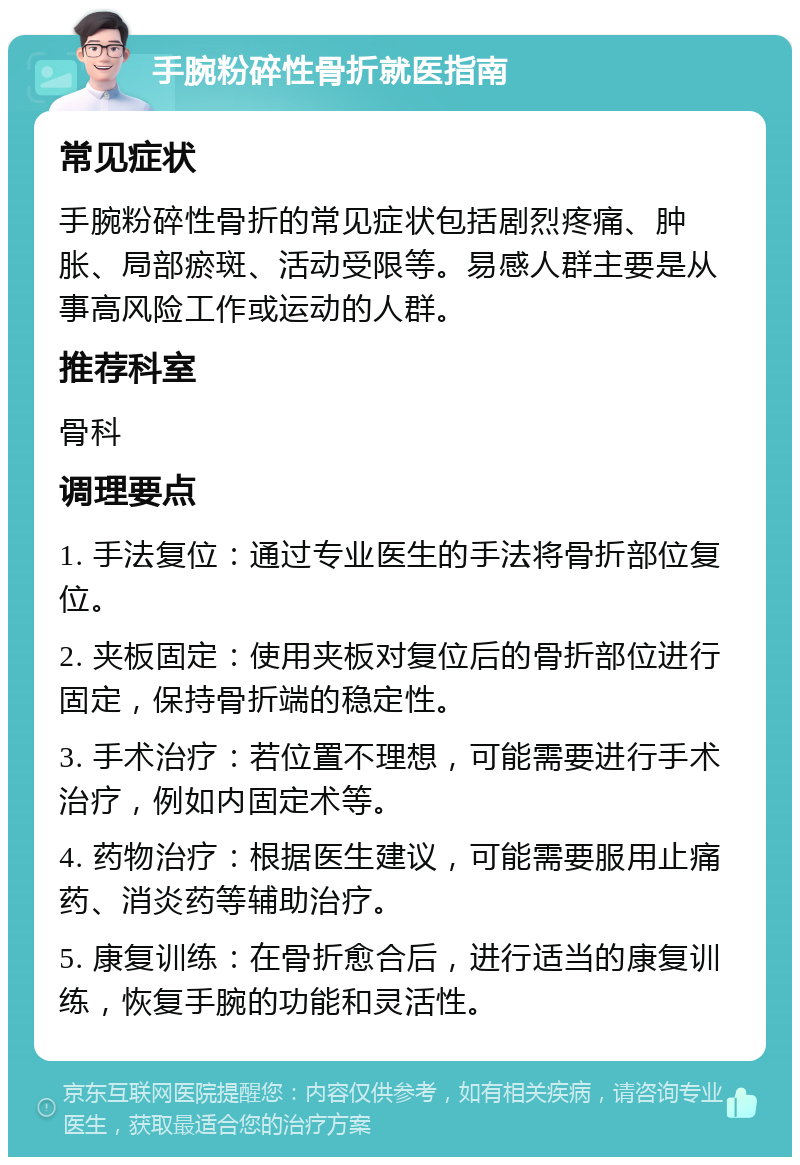 手腕粉碎性骨折就医指南 常见症状 手腕粉碎性骨折的常见症状包括剧烈疼痛、肿胀、局部瘀斑、活动受限等。易感人群主要是从事高风险工作或运动的人群。 推荐科室 骨科 调理要点 1. 手法复位：通过专业医生的手法将骨折部位复位。 2. 夹板固定：使用夹板对复位后的骨折部位进行固定，保持骨折端的稳定性。 3. 手术治疗：若位置不理想，可能需要进行手术治疗，例如内固定术等。 4. 药物治疗：根据医生建议，可能需要服用止痛药、消炎药等辅助治疗。 5. 康复训练：在骨折愈合后，进行适当的康复训练，恢复手腕的功能和灵活性。