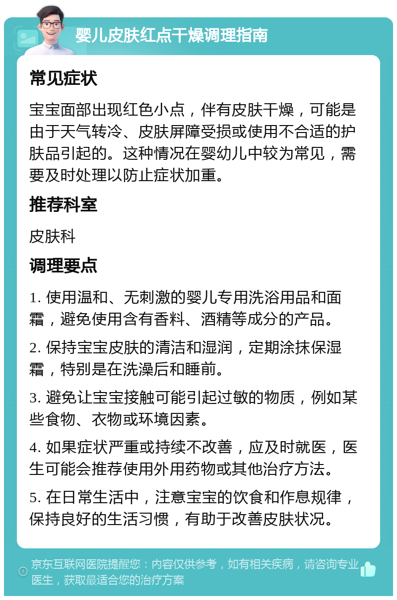 婴儿皮肤红点干燥调理指南 常见症状 宝宝面部出现红色小点，伴有皮肤干燥，可能是由于天气转冷、皮肤屏障受损或使用不合适的护肤品引起的。这种情况在婴幼儿中较为常见，需要及时处理以防止症状加重。 推荐科室 皮肤科 调理要点 1. 使用温和、无刺激的婴儿专用洗浴用品和面霜，避免使用含有香料、酒精等成分的产品。 2. 保持宝宝皮肤的清洁和湿润，定期涂抹保湿霜，特别是在洗澡后和睡前。 3. 避免让宝宝接触可能引起过敏的物质，例如某些食物、衣物或环境因素。 4. 如果症状严重或持续不改善，应及时就医，医生可能会推荐使用外用药物或其他治疗方法。 5. 在日常生活中，注意宝宝的饮食和作息规律，保持良好的生活习惯，有助于改善皮肤状况。