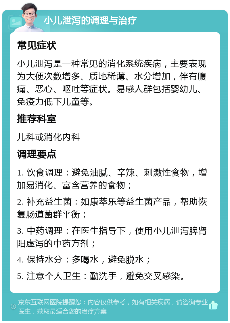 小儿泄泻的调理与治疗 常见症状 小儿泄泻是一种常见的消化系统疾病，主要表现为大便次数增多、质地稀薄、水分增加，伴有腹痛、恶心、呕吐等症状。易感人群包括婴幼儿、免疫力低下儿童等。 推荐科室 儿科或消化内科 调理要点 1. 饮食调理：避免油腻、辛辣、刺激性食物，增加易消化、富含营养的食物； 2. 补充益生菌：如康萃乐等益生菌产品，帮助恢复肠道菌群平衡； 3. 中药调理：在医生指导下，使用小儿泄泻脾肾阳虚泻的中药方剂； 4. 保持水分：多喝水，避免脱水； 5. 注意个人卫生：勤洗手，避免交叉感染。