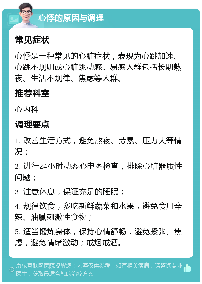 心悸的原因与调理 常见症状 心悸是一种常见的心脏症状，表现为心跳加速、心跳不规则或心脏跳动感。易感人群包括长期熬夜、生活不规律、焦虑等人群。 推荐科室 心内科 调理要点 1. 改善生活方式，避免熬夜、劳累、压力大等情况； 2. 进行24小时动态心电图检查，排除心脏器质性问题； 3. 注意休息，保证充足的睡眠； 4. 规律饮食，多吃新鲜蔬菜和水果，避免食用辛辣、油腻刺激性食物； 5. 适当锻炼身体，保持心情舒畅，避免紧张、焦虑，避免情绪激动；戒烟戒酒。