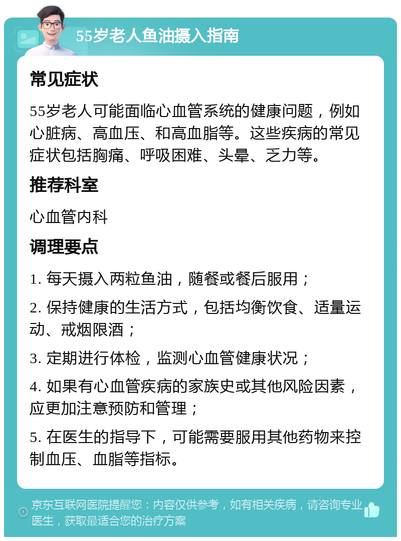 55岁老人鱼油摄入指南 常见症状 55岁老人可能面临心血管系统的健康问题，例如心脏病、高血压、和高血脂等。这些疾病的常见症状包括胸痛、呼吸困难、头晕、乏力等。 推荐科室 心血管内科 调理要点 1. 每天摄入两粒鱼油，随餐或餐后服用； 2. 保持健康的生活方式，包括均衡饮食、适量运动、戒烟限酒； 3. 定期进行体检，监测心血管健康状况； 4. 如果有心血管疾病的家族史或其他风险因素，应更加注意预防和管理； 5. 在医生的指导下，可能需要服用其他药物来控制血压、血脂等指标。