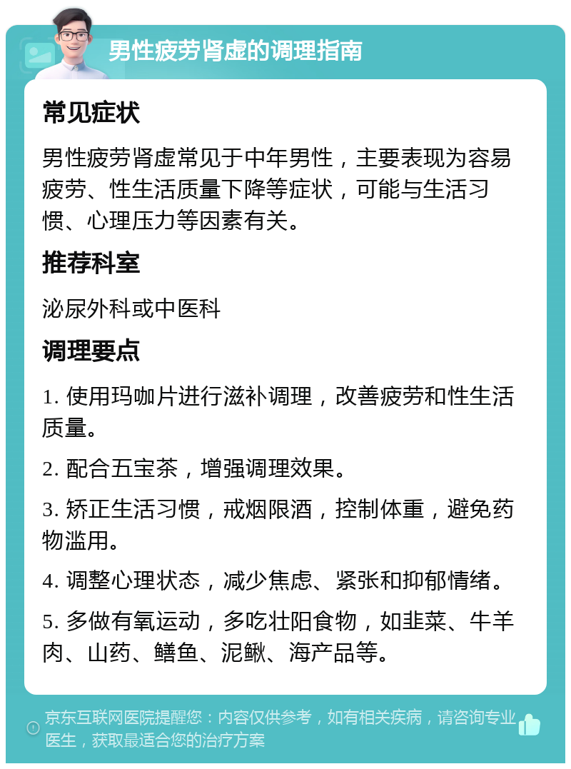 男性疲劳肾虚的调理指南 常见症状 男性疲劳肾虚常见于中年男性，主要表现为容易疲劳、性生活质量下降等症状，可能与生活习惯、心理压力等因素有关。 推荐科室 泌尿外科或中医科 调理要点 1. 使用玛咖片进行滋补调理，改善疲劳和性生活质量。 2. 配合五宝茶，增强调理效果。 3. 矫正生活习惯，戒烟限酒，控制体重，避免药物滥用。 4. 调整心理状态，减少焦虑、紧张和抑郁情绪。 5. 多做有氧运动，多吃壮阳食物，如韭菜、牛羊肉、山药、鳝鱼、泥鳅、海产品等。