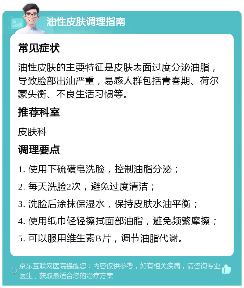 油性皮肤调理指南 常见症状 油性皮肤的主要特征是皮肤表面过度分泌油脂，导致脸部出油严重，易感人群包括青春期、荷尔蒙失衡、不良生活习惯等。 推荐科室 皮肤科 调理要点 1. 使用下硫磺皂洗脸，控制油脂分泌； 2. 每天洗脸2次，避免过度清洁； 3. 洗脸后涂抹保湿水，保持皮肤水油平衡； 4. 使用纸巾轻轻擦拭面部油脂，避免频繁摩擦； 5. 可以服用维生素B片，调节油脂代谢。