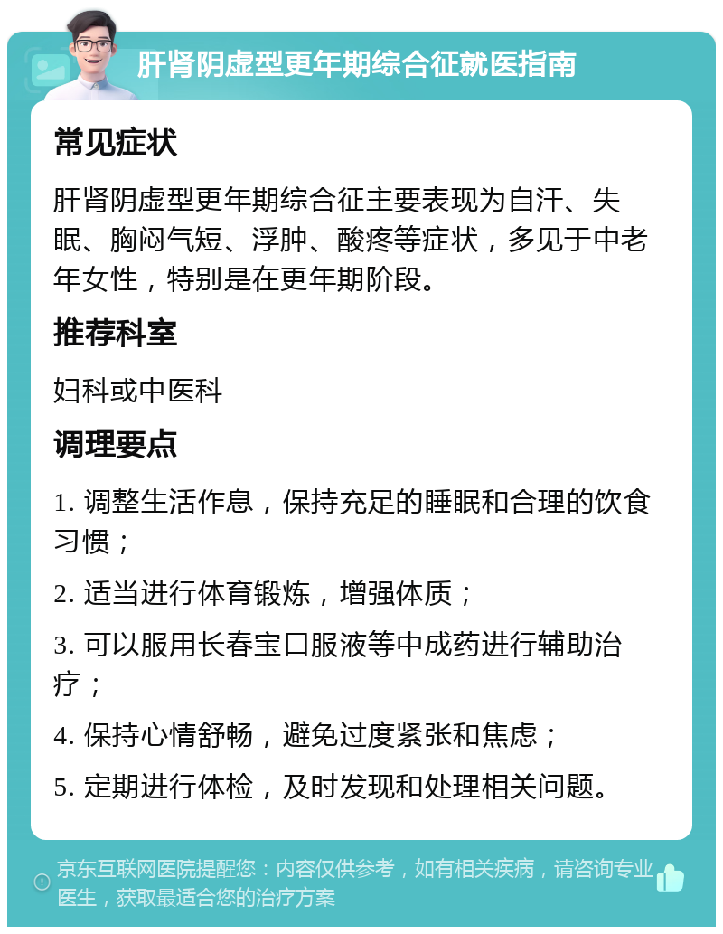 肝肾阴虚型更年期综合征就医指南 常见症状 肝肾阴虚型更年期综合征主要表现为自汗、失眠、胸闷气短、浮肿、酸疼等症状，多见于中老年女性，特别是在更年期阶段。 推荐科室 妇科或中医科 调理要点 1. 调整生活作息，保持充足的睡眠和合理的饮食习惯； 2. 适当进行体育锻炼，增强体质； 3. 可以服用长春宝口服液等中成药进行辅助治疗； 4. 保持心情舒畅，避免过度紧张和焦虑； 5. 定期进行体检，及时发现和处理相关问题。