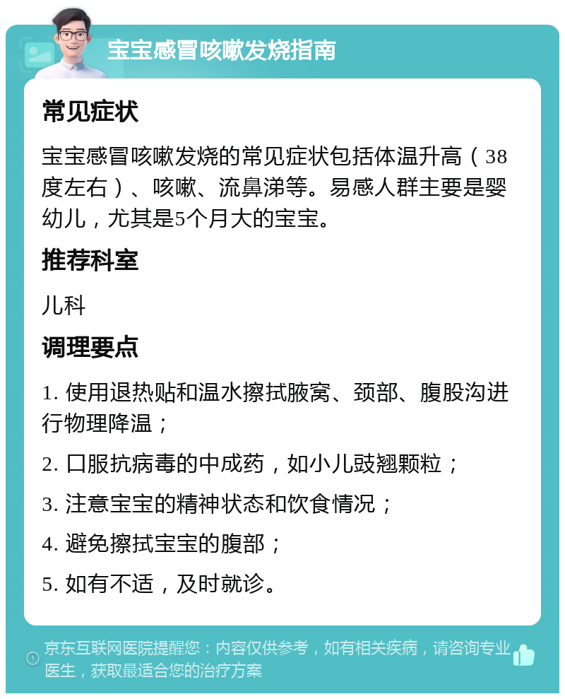 宝宝感冒咳嗽发烧指南 常见症状 宝宝感冒咳嗽发烧的常见症状包括体温升高（38度左右）、咳嗽、流鼻涕等。易感人群主要是婴幼儿，尤其是5个月大的宝宝。 推荐科室 儿科 调理要点 1. 使用退热贴和温水擦拭腋窝、颈部、腹股沟进行物理降温； 2. 口服抗病毒的中成药，如小儿豉翘颗粒； 3. 注意宝宝的精神状态和饮食情况； 4. 避免擦拭宝宝的腹部； 5. 如有不适，及时就诊。