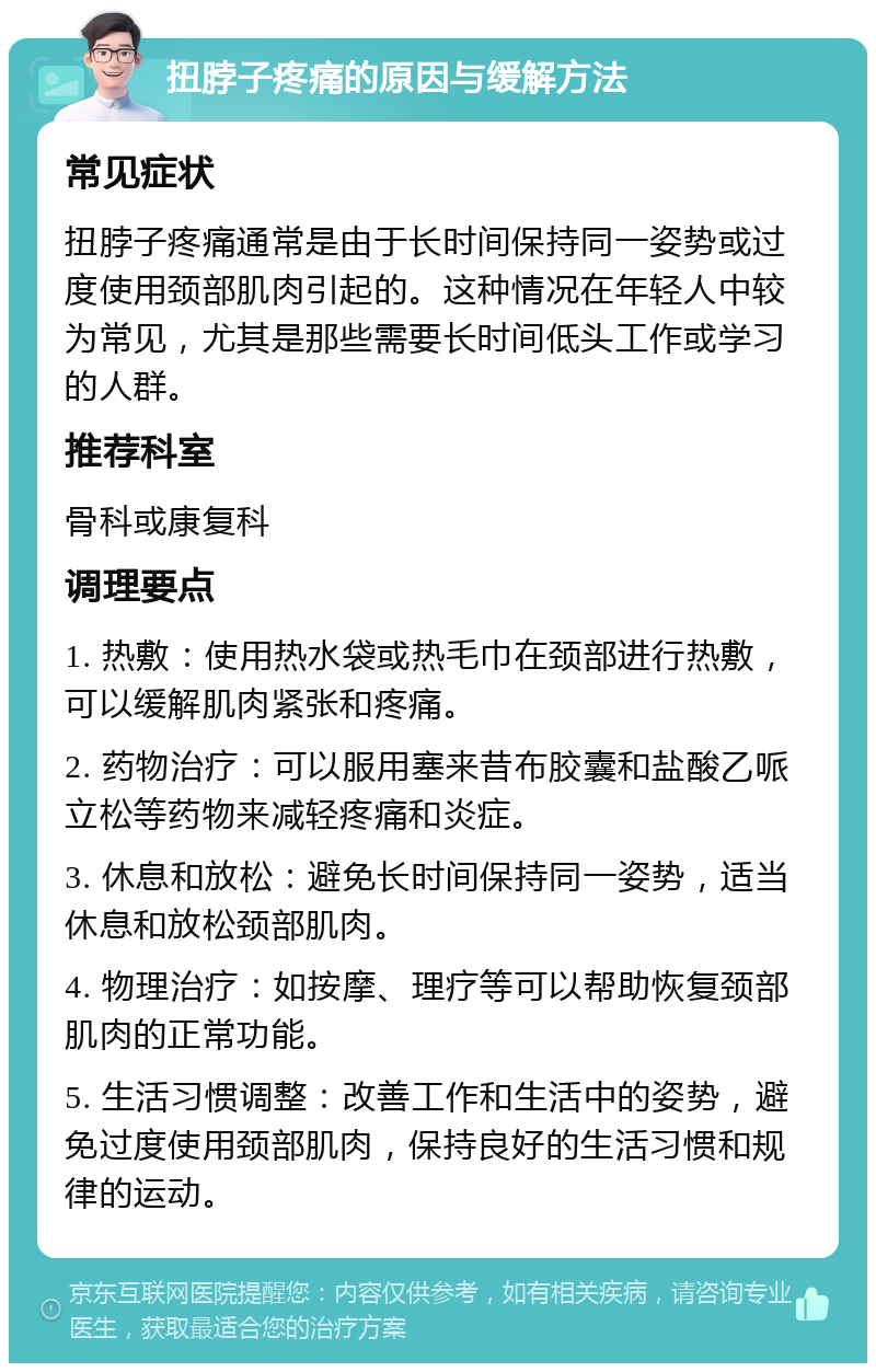 扭脖子疼痛的原因与缓解方法 常见症状 扭脖子疼痛通常是由于长时间保持同一姿势或过度使用颈部肌肉引起的。这种情况在年轻人中较为常见，尤其是那些需要长时间低头工作或学习的人群。 推荐科室 骨科或康复科 调理要点 1. 热敷：使用热水袋或热毛巾在颈部进行热敷，可以缓解肌肉紧张和疼痛。 2. 药物治疗：可以服用塞来昔布胶囊和盐酸乙哌立松等药物来减轻疼痛和炎症。 3. 休息和放松：避免长时间保持同一姿势，适当休息和放松颈部肌肉。 4. 物理治疗：如按摩、理疗等可以帮助恢复颈部肌肉的正常功能。 5. 生活习惯调整：改善工作和生活中的姿势，避免过度使用颈部肌肉，保持良好的生活习惯和规律的运动。